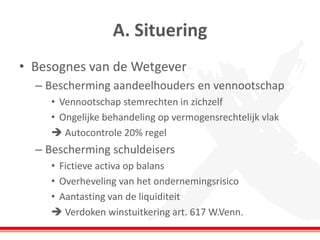 A. Situering
• Besognes van de Wetgever
– Bescherming aandeelhouders en vennootschap
• Vennootschap stemrechten in zichzelf
• Ongelijke behandeling op vermogensrechtelijk vlak
 Autocontrole 20% regel
– Bescherming schuldeisers
• Fictieve activa op balans
• Overheveling van het ondernemingsrisico
• Aantasting van de liquiditeit
 Verdoken winstuitkering art. 617 W.Venn.
 