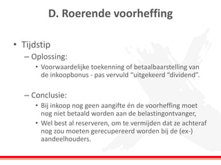 D. Roerende voorheffing
• Tijdstip
– Oplossing:
• Voorwaardelijke toekenning of betaalbaarstelling van
de inkoopbonus - pas vervuld “uitgekeerd “dividend”.
– Conclusie:
• Bij inkoop nog geen aangifte én de voorheffing moet
nog niet betaald worden aan de belastingontvanger,
• Wel best al reserveren, om te vermijden dat ze achteraf
nog zou moeten gerecupereerd worden bij de (ex-)
aandeelhouders.
 