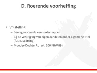 D. Roerende voorheffing
• Vrijstelling:
– Beursgenoteerde vennootschappen
– Bij de verkrijging van eigen aandelen onder algemene titel
(fusie, splitsing)
– Moeder-DochterRL (art. 106 KB/WIB)
 