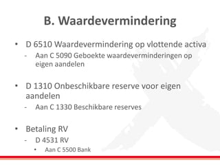 B. Waardevermindering
• D 6510 Waardevermindering op vlottende activa
- Aan C 5090 Geboekte waardeverminderingen op
eigen aandelen
• D 1310 Onbeschikbare reserve voor eigen
aandelen
- Aan C 1330 Beschikbare reserves
• Betaling RV
- D 4531 RV
• Aan C 5500 Bank
 