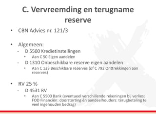 C. Vervreemding en terugname
reserve
• CBN Advies nr. 121/3
• Algemeen:
- D 5500 Kredietinstellingen
• Aan C 50 Eigen aandelen
- D 1310 Onbeschikbare reserve eigen aandelen
• Aan C 133 Beschikbare reserves (of C 792 Onttrekkingen aan
reserves)
• RV 25 %
- D 4531 RV
• Aan C 5500 Bank (eventueel verschillende rekeningen bij verlies:
FOD Financiën: doorstorting én aandeelhouders: terugbetaling te
veel ingehouden bedrag)
 