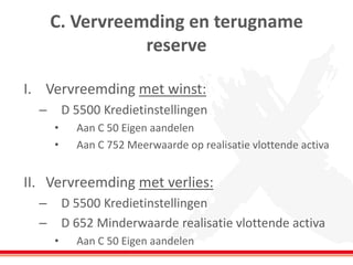 C. Vervreemding en terugname
reserve
I. Vervreemding met winst:
– D 5500 Kredietinstellingen
• Aan C 50 Eigen aandelen
• Aan C 752 Meerwaarde op realisatie vlottende activa
II. Vervreemding met verlies:
– D 5500 Kredietinstellingen
– D 652 Minderwaarde realisatie vlottende activa
• Aan C 50 Eigen aandelen
 