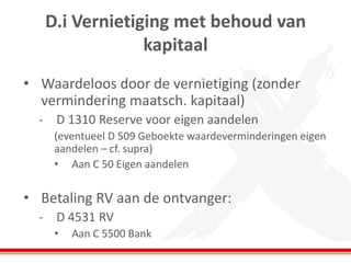 D.i Vernietiging met behoud van
kapitaal
• Waardeloos door de vernietiging (zonder
vermindering maatsch. kapitaal)
- D 1310 Reserve voor eigen aandelen
(eventueel D 509 Geboekte waardeverminderingen eigen
aandelen – cf. supra)
• Aan C 50 Eigen aandelen
• Betaling RV aan de ontvanger:
- D 4531 RV
• Aan C 5500 Bank
 