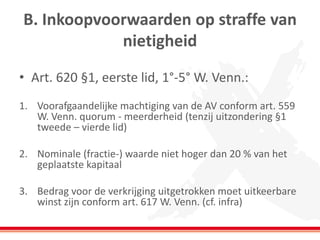 B. Inkoopvoorwaarden op straffe van
nietigheid
• Art. 620 §1, eerste lid, 1°-5° W. Venn.:
1. Voorafgaandelijke machtiging van de AV conform art. 559
W. Venn. quorum - meerderheid (tenzij uitzondering §1
tweede – vierde lid)
2. Nominale (fractie-) waarde niet hoger dan 20 % van het
geplaatste kapitaal
3. Bedrag voor de verkrijging uitgetrokken moet uitkeerbare
winst zijn conform art. 617 W. Venn. (cf. infra)
 