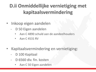 D.ii Onmiddellijke vernietiging met
kapitaalsvermindering
• Inkoop eigen aandelen
- D 50 Eigen aandelen
• Aan C 4890 schuld aan de aandeelhouders
• Aan C 4531 RV
• Kapitaalsvermindering en vernietiging:
- D 100 Kapitaal
- D 6560 div. fin. kosten
• Aan C 50 Eigen aandelen
 