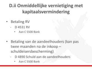 D.ii Onmiddellijke vernietiging met
kapitaalsvermindering
• Betaling RV
- D 4531 RV
• Aan C 5500 Bank
• Betaling van de aandeelhouders (kan pas
twee maanden na de inkoop –
schuldeisersbescherming)
- D 4890 Schuld aan de aandeelhouders
• Aan C 5500 Bank
 