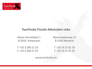 Tuerlinckx Fiscale Advocaten cvba
Maria-Henriëttalei 1 Nijverheidsstraat 14
B-2018 Antwerpen B-2260 Westerlo
T. +32 3 206 21 10 T. +32 14 21 01 10
F. +32 3 206 21 19 F. +32 14 21 01 19
www.tuerlinckx.eu
 