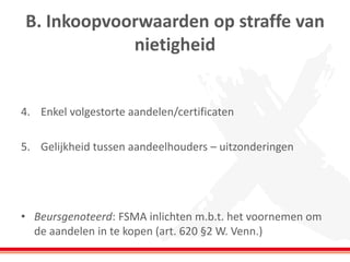 B. Inkoopvoorwaarden op straffe van
nietigheid
4. Enkel volgestorte aandelen/certificaten
5. Gelijkheid tussen aandeelhouders – uitzonderingen
• Beursgenoteerd: FSMA inlichten m.b.t. het voornemen om
de aandelen in te kopen (art. 620 §2 W. Venn.)
 