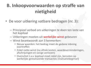 B. Inkoopvoorwaarden op straffe van
nietigheid
• De voor uitkering vatbare bedragen (nr. 3):
– Principieel verbod om uitkeringen te doen ten laste van
het kapitaal
– Uitkeringen moeten uit werkelijke winst gebeuren
– Winst beantwoordt aan 3 kenmerken:
• Nieuw waarden: het bedrag moet de gedane inbreng
overtreffen
• Enkel netto winst (na aftrek kosten, waardeverminderingen,
afschrijvingen en vorige verliezen)
• Overschot t.a.v. kapitaal moet reëel zijn, berusten op
werkelijke gerealiseerde transacties (realisatiebeginsel)
 