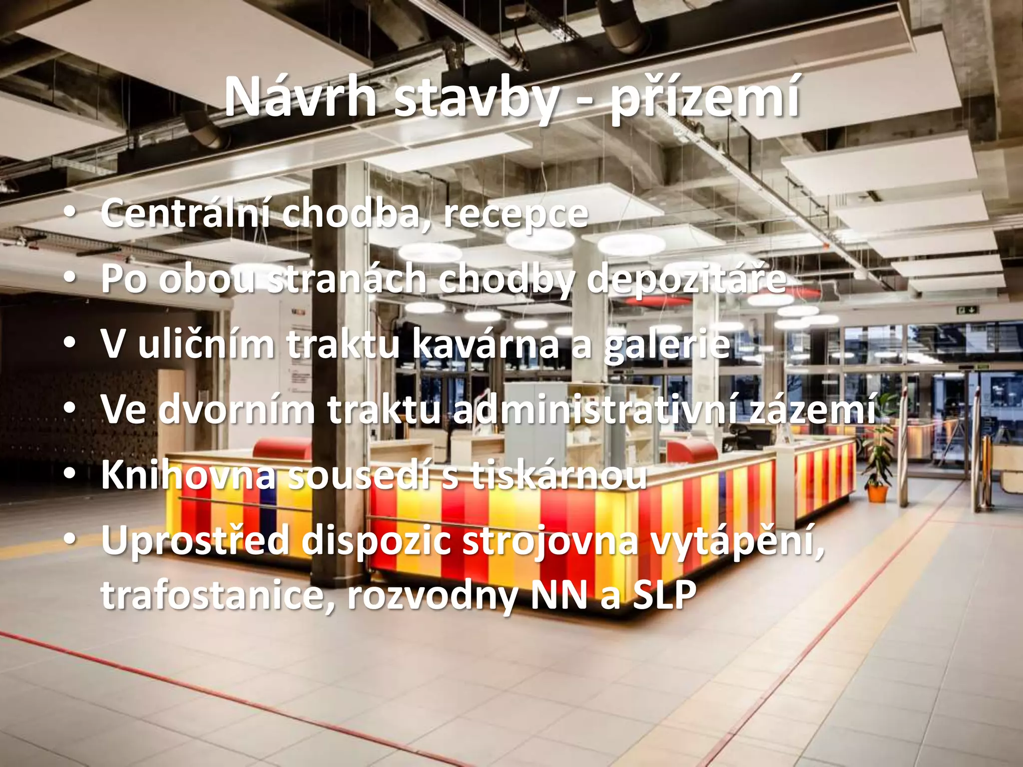 Návrh stavby - přízemí
• Centrální chodba, recepce
• Po obou stranách chodby depozitáře
• V uličním traktu kavárna a galerie
• Ve dvorním traktu administrativní zázemí
• Knihovna sousedí s tiskárnou
• Uprostřed dispozic strojovna vytápění,
trafostanice, rozvodny NN a SLP
 