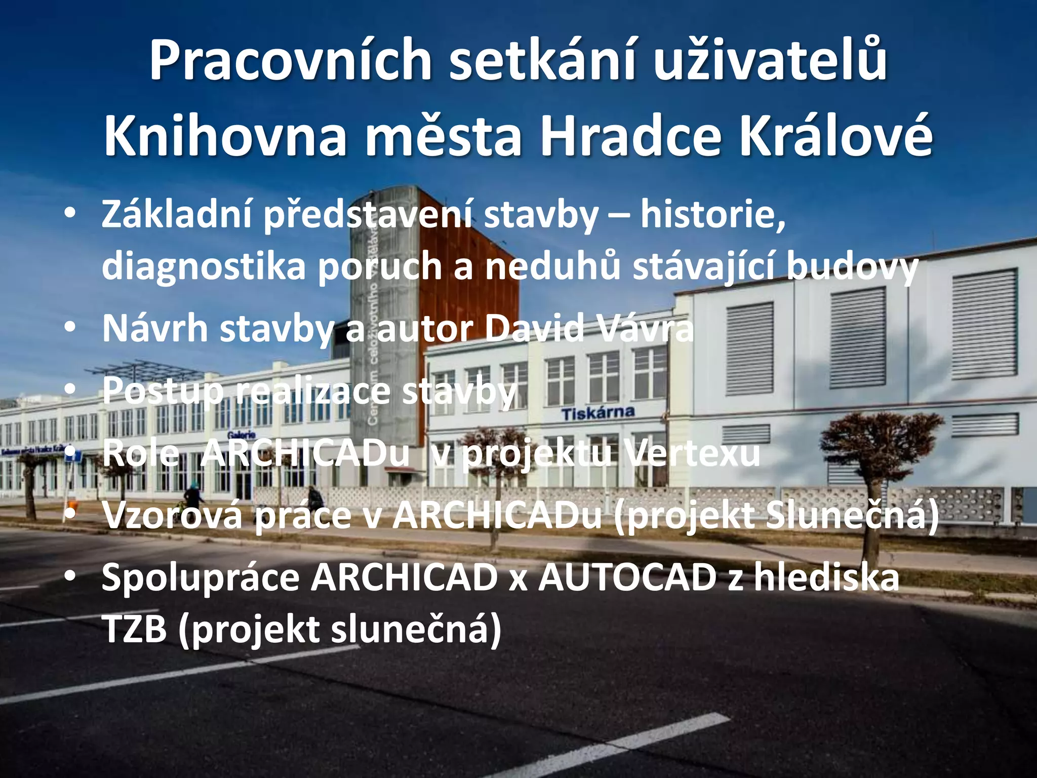 Pracovních setkání uživatelů
Knihovna města Hradce Králové
• Základní představení stavby – historie,
diagnostika poruch a neduhů stávající budovy
• Návrh stavby a autor David Vávra
• Postup realizace stavby
• Role ARCHICADu v projektu Vertexu
• Vzorová práce v ARCHICADu (projekt Slunečná)
• Spolupráce ARCHICAD x AUTOCAD z hlediska
TZB (projekt slunečná)
 