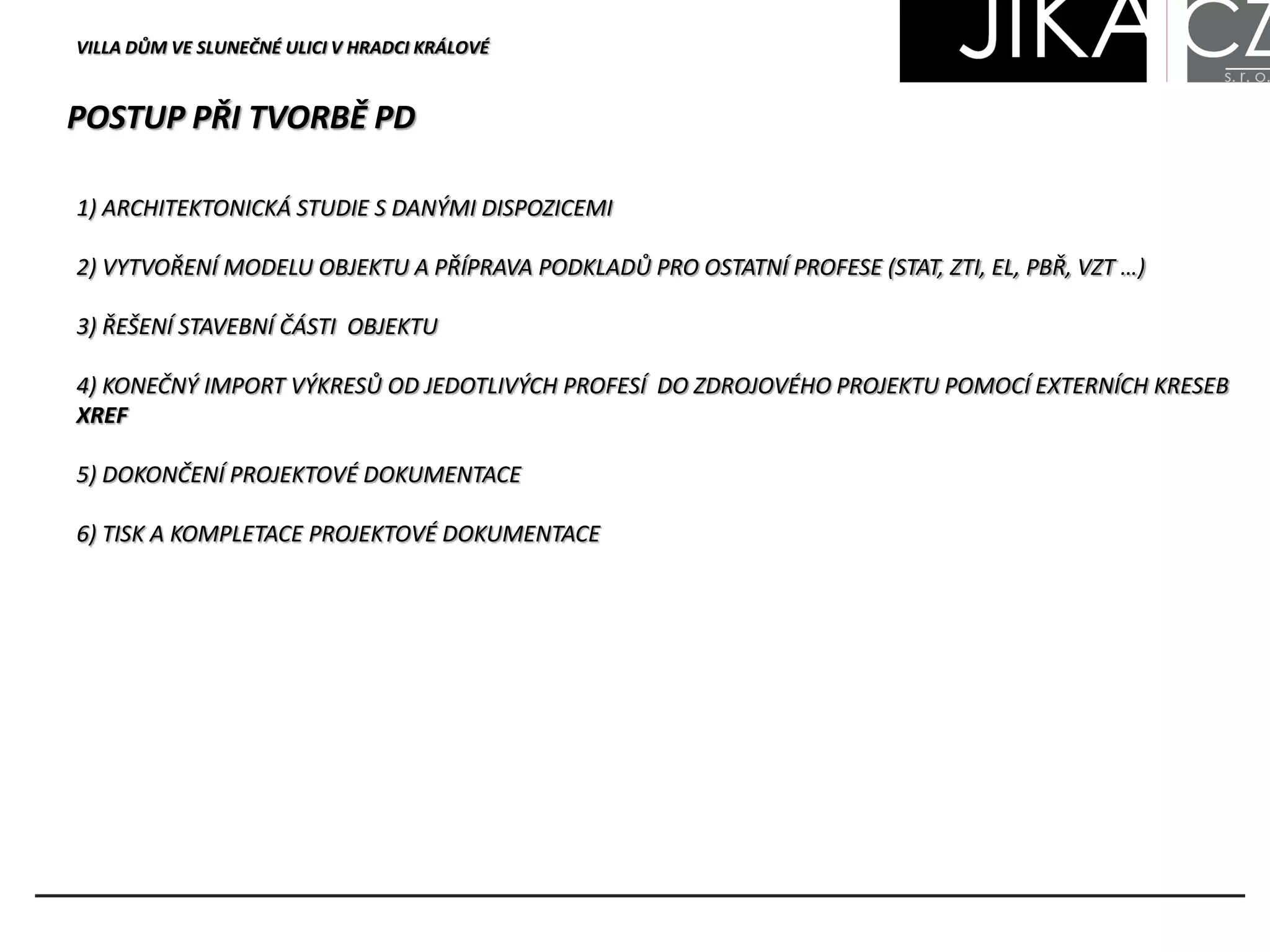 VILLA DŮM VE SLUNEČNÉ ULICI V HRADCI KRÁLOVÉ
POSTUP PŘI TVORBĚ PD
1) ARCHITEKTONICKÁ STUDIE S DANÝMI DISPOZICEMI
2) VYTVOŘENÍ MODELU OBJEKTU A PŘÍPRAVA PODKLADŮ PRO OSTATNÍ PROFESE (STAT, ZTI, EL, PBŘ, VZT …)
3) ŘEŠENÍ STAVEBNÍ ČÁSTI OBJEKTU
4) KONEČNÝ IMPORT VÝKRESŮ OD JEDOTLIVÝCH PROFESÍ DO ZDROJOVÉHO PROJEKTU POMOCÍ EXTERNÍCH KRESEB
XREF
5) DOKONČENÍ PROJEKTOVÉ DOKUMENTACE
6) TISK A KOMPLETACE PROJEKTOVÉ DOKUMENTACE
 