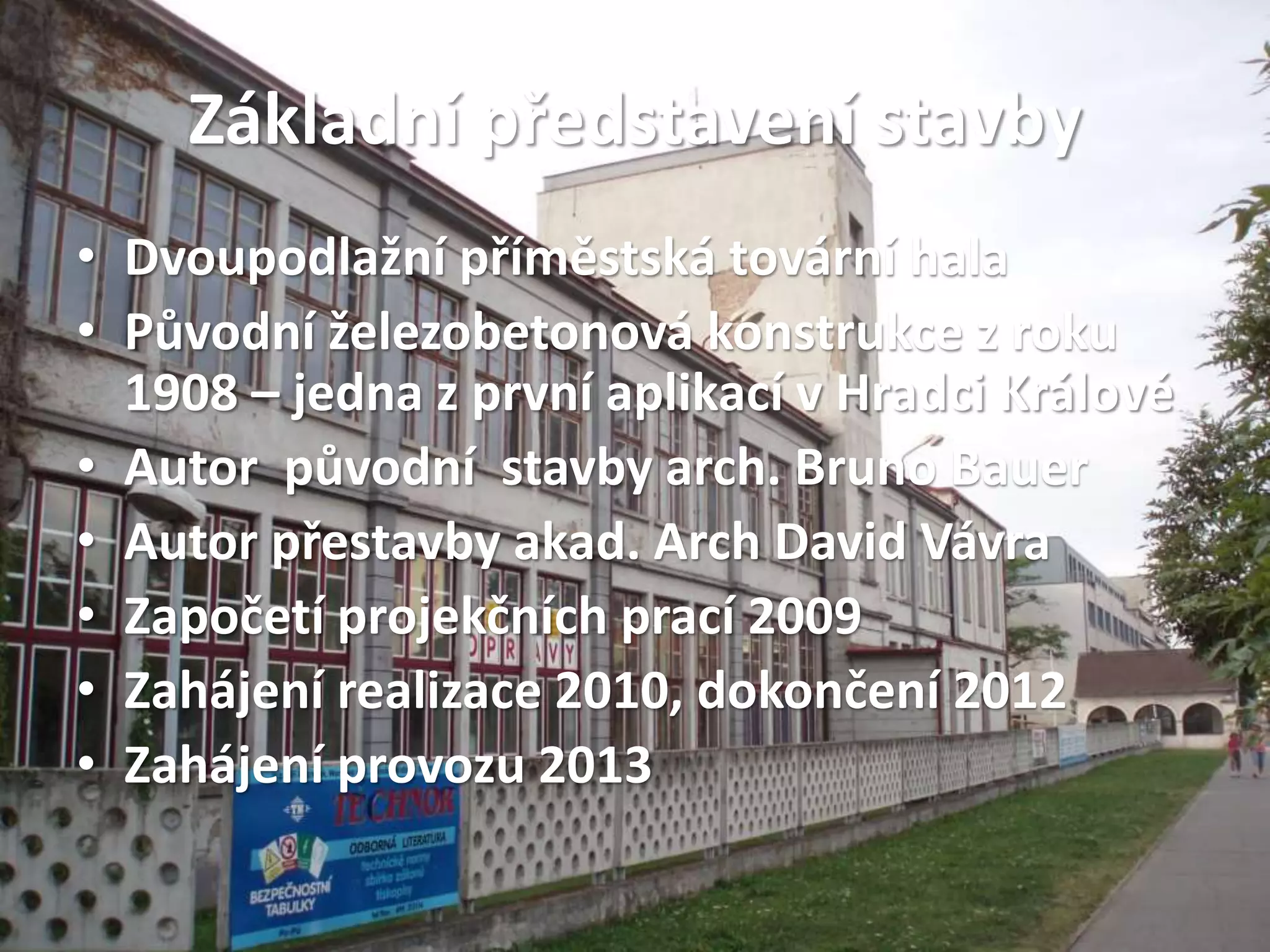Základní představení stavby
• Dvoupodlažní příměstská tovární hala
• Původní železobetonová konstrukce z roku
1908 – jedna z první aplikací v Hradci Králové
• Autor původní stavby arch. Bruno Bauer
• Autor přestavby akad. Arch David Vávra
• Započetí projekčních prací 2009
• Zahájení realizace 2010, dokončení 2012
• Zahájení provozu 2013
 