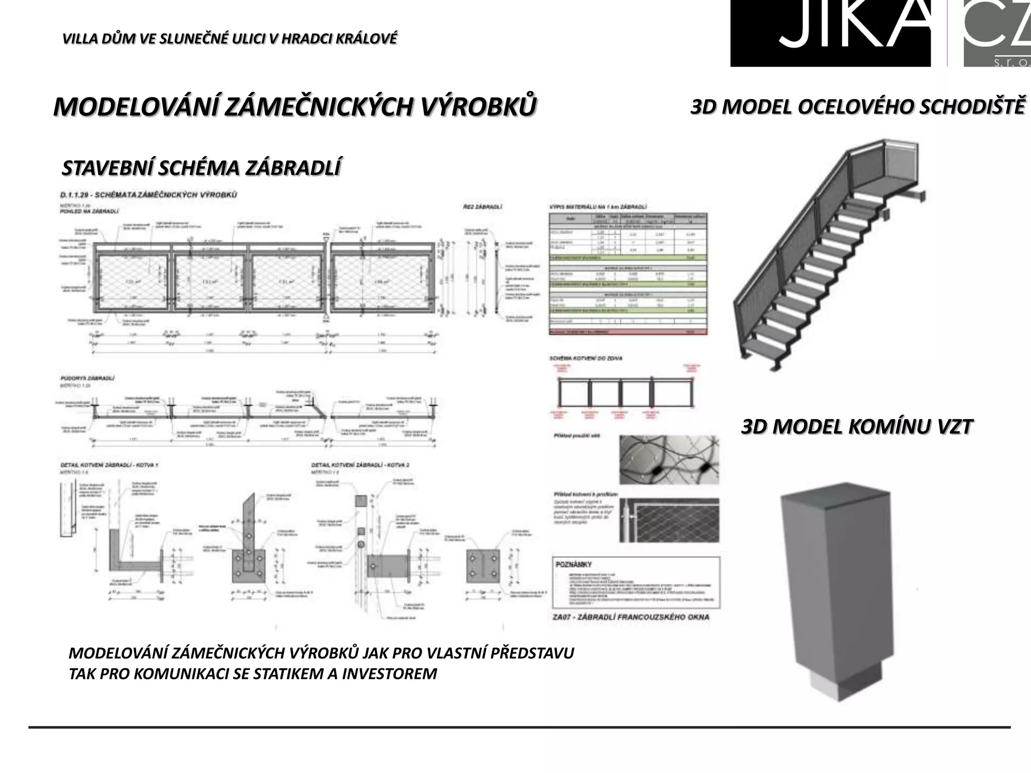 MODELOVÁNÍ ZÁMEČNICKÝCH VÝROBKŮ
STAVEBNÍ SCHÉMA ZÁBRADLÍ
3D MODEL OCELOVÉHO SCHODIŠTĚ
3D MODEL KOMÍNU VZT
MODELOVÁNÍ ZÁMEČNICKÝCH VÝROBKŮ JAK PRO VLASTNÍ PŘEDSTAVU
TAK PRO KOMUNIKACI SE STATIKEM A INVESTOREM
VILLA DŮM VE SLUNEČNÉ ULICI V HRADCI KRÁLOVÉ
 