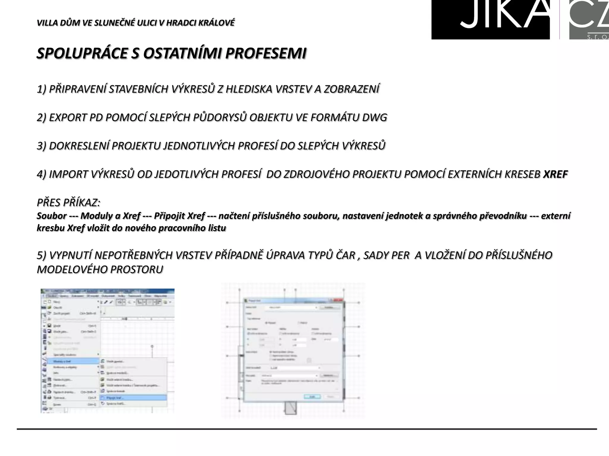 SPOLUPRÁCE S OSTATNÍMI PROFESEMI
VILLA DŮM VE SLUNEČNÉ ULICI V HRADCI KRÁLOVÉ
1) PŘIPRAVENÍ STAVEBNÍCH VÝKRESŮ Z HLEDISKA VRSTEV A ZOBRAZENÍ
2) EXPORT PD POMOCÍ SLEPÝCH PŮDORYSŮ OBJEKTU VE FORMÁTU DWG
3) DOKRESLENÍ PROJEKTU JEDNOTLIVÝCH PROFESÍ DO SLEPÝCH VÝKRESŮ
4) IMPORT VÝKRESŮ OD JEDOTLIVÝCH PROFESÍ DO ZDROJOVÉHO PROJEKTU POMOCÍ EXTERNÍCH KRESEB XREF
PŘES PŘÍKAZ:
Soubor --- Moduly a Xref --- Připojit Xref --- načtení příslušného souboru, nastavení jednotek a správného převodníku --- externí
kresbu Xref vložit do nového pracovního listu
5) VYPNUTÍ NEPOTŘEBNÝCH VRSTEV PŘÍPADNĚ ÚPRAVA TYPŮ ČAR , SADY PER A VLOŽENÍ DO PŘÍSLUŠNÉHO
MODELOVÉHO PROSTORU
 