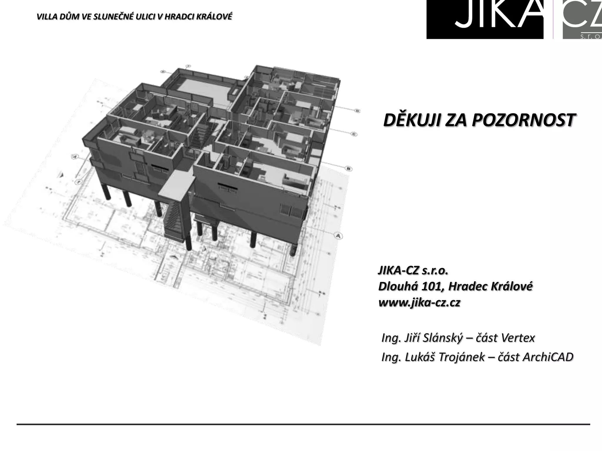 VILLA DŮM VE SLUNEČNÉ ULICI V HRADCI KRÁLOVÉ
DĚKUJI ZA POZORNOST
JIKA-CZ s.r.o.
Dlouhá 101, Hradec Králové
www.jika-cz.cz
Ing. Jiří Slánský – část Vertex
Ing. Lukáš Trojánek – část ArchiCAD
 