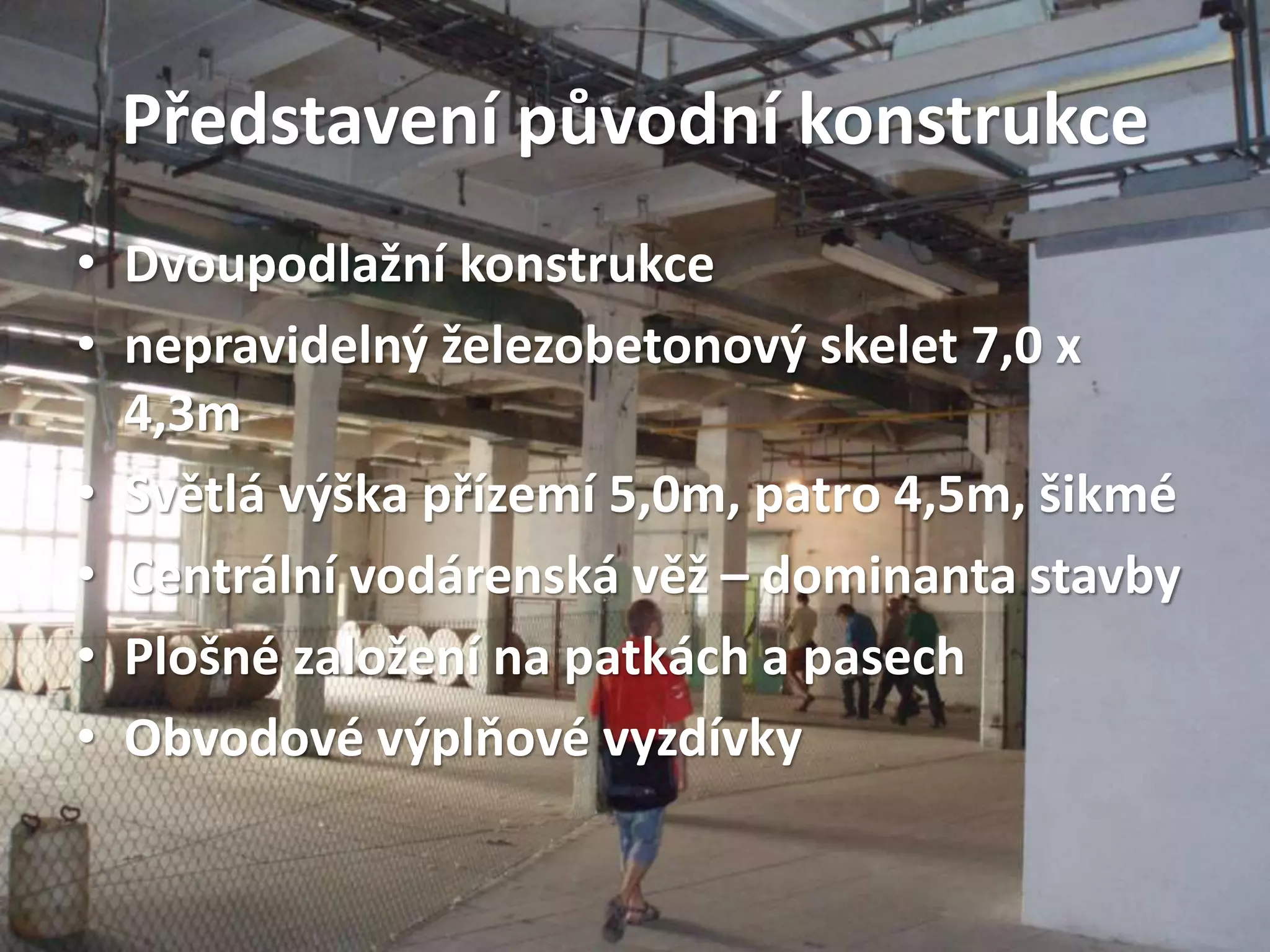 Představení původní konstrukce
• Dvoupodlažní konstrukce
• nepravidelný železobetonový skelet 7,0 x
4,3m
• Světlá výška přízemí 5,0m, patro 4,5m, šikmé
• Centrální vodárenská věž – dominanta stavby
• Plošné založení na patkách a pasech
• Obvodové výplňové vyzdívky
 