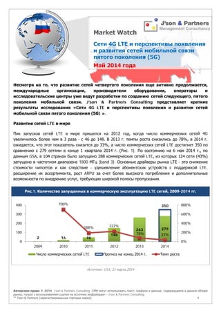 Авторское право © 2014, J’son & Partners Consulting. СМИ могут использовать текст, графики и данные, содержащиеся в данном обзоре
рынка, только с использованием ссылки на источник информации – J’son & Partners Consulting.
™ J’son & Partners [зарегистрированная торговая марка] 1
Несмотря на то, что развитие сетей четвертого поколения еще активно продолжается,
международные организации, производители оборудования, операторы и
исследовательские центры уже ведут разработки по созданию сетей следующего, пятого
поколения мобильной связи. J’son & Partners Consulting представляет краткие
результаты исследования «Сети 4G LTE и перспективы появления и развития сетей
мобильной связи пятого поколения (5G) ».
Развитие сетей LTE в мире
Пик запусков сетей LTE в мире пришелся на 2012 год, когда число коммерческих сетей 4G
увеличилось более чем в 3 раза - с 46 до 148. В 2013 г. темпы роста снизились до 78%, в 2014 г.
ожидается, что этот показатель снизится до 33%, а число коммерческих сетей LTE достигнет 350 по
сравнению с 279 сетями в конце 1 квартала 2014 г. (Рис. 1). По состоянию на 6 мая 2014 г., по
данным GSA, в 104 странах было запущено 288 коммерческих сетей LTE, из которых 124 сети (43%)
запущено в частотном диапазоне 1800 МГц (band 3). Основные драйверы рынка LTE - это снижение
стоимости чипсетов и как следствие - удешевление абонентских устройств с поддержкой LTE,
расширение их ассортимента, рост ARPU за счет более высокого потребления и дополнительные
возможности по внедрению услуг, требующих широкой полосы пропускания.
Рис.1. Количество запущенных в коммерческую эксплуатацию LTE сетей, 2009-2014 гг.
Источник: GSA, 31 марта 2014
2 16 46
148
263 279
350700%
188% 222%
78% 33%
0%
200%
400%
600%
800%
0
100
200
300
400
2009 2010 2011 2012 2013 2014
Число коммерческих сетей LTE Прогноз на конец 2014 г. Темп роста
 