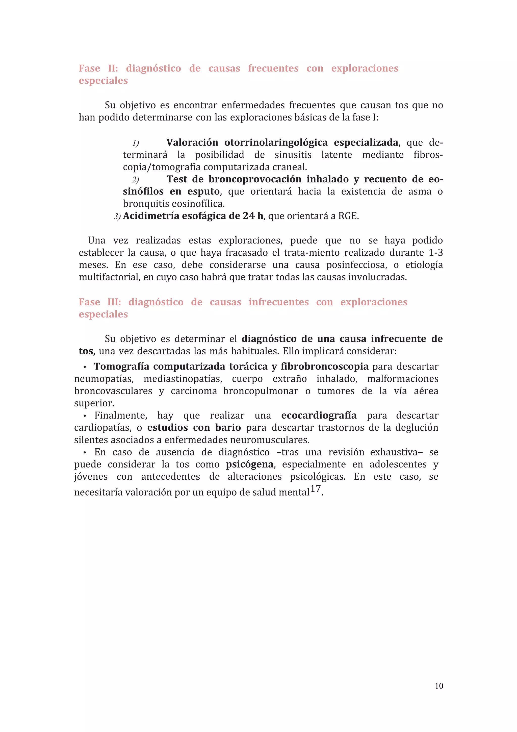 Fase II: diagnóstico de causas frecuentes con exploraciones
especiales
Su objetivo es encontrar enfermedades frecuentes que causan tos que no
han podido determinarse con las exploraciones básicas de la fase I:
1) Valoración otorrinolaringológica especializada, que de-
terminará la posibilidad de sinusitis latente mediante fibros-
copia/tomografía computarizada craneal.
2) Test de broncoprovocación inhalado y recuento de eo-
sinófilos en esputo, que orientará hacia la existencia de asma o
bronquitis eosinofílica.
3) Acidimetría esofágica de 24 h, que orientará a RGE.
Una vez realizadas estas exploraciones, puede que no se haya podido
establecer la causa, o que haya fracasado el trata-miento realizado durante 1-3
meses. En ese caso, debe considerarse una causa posinfecciosa, o etiología
multifactorial, en cuyo caso habrá que tratar todas las causas involucradas.
Fase III: diagnóstico de causas infrecuentes con exploraciones
especiales
Su objetivo es determinar el diagnóstico de una causa infrecuente de
tos, una vez descartadas las más habituales. Ello implicará considerar:
• Tomografía computarizada torácica y fibrobroncoscopia para descartar
neumopatías, mediastinopatías, cuerpo extraño inhalado, malformaciones
broncovasculares y carcinoma broncopulmonar o tumores de la vía aérea
superior.
• Finalmente, hay que realizar una ecocardiografía para descartar
cardiopatías, o estudios con bario para descartar trastornos de la deglución
silentes asociados a enfermedades neuromusculares.
• En caso de ausencia de diagnóstico –tras una revisión exhaustiva– se
puede considerar la tos como psicógena, especialmente en adolescentes y
jóvenes con antecedentes de alteraciones psicológicas. En este caso, se
necesitaría valoración por un equipo de salud mental17.
10
 