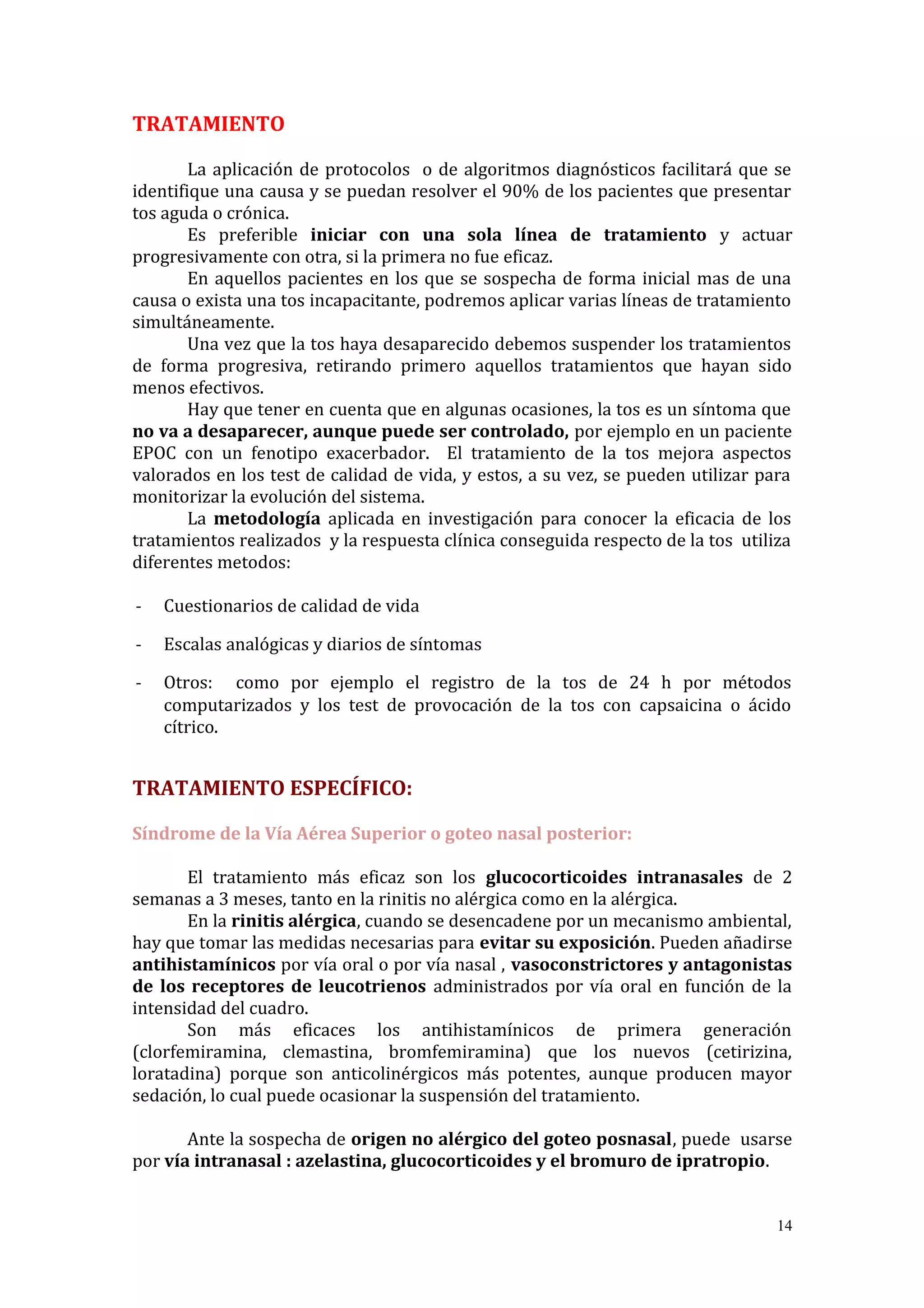 TRATAMIENTO
La aplicación de protocolos o de algoritmos diagnósticos facilitará que se
identifique una causa y se puedan resolver el 90% de los pacientes que presentar
tos aguda o crónica.
Es preferible iniciar con una sola línea de tratamiento y actuar
progresivamente con otra, si la primera no fue eficaz.
En aquellos pacientes en los que se sospecha de forma inicial mas de una
causa o exista una tos incapacitante, podremos aplicar varias líneas de tratamiento
simultáneamente.
Una vez que la tos haya desaparecido debemos suspender los tratamientos
de forma progresiva, retirando primero aquellos tratamientos que hayan sido
menos efectivos.
Hay que tener en cuenta que en algunas ocasiones, la tos es un síntoma que
no va a desaparecer, aunque puede ser controlado, por ejemplo en un paciente
EPOC con un fenotipo exacerbador. El tratamiento de la tos mejora aspectos
valorados en los test de calidad de vida, y estos, a su vez, se pueden utilizar para
monitorizar la evolución del sistema.
La metodología aplicada en investigación para conocer la eficacia de los
tratamientos realizados y la respuesta clínica conseguida respecto de la tos utiliza
diferentes metodos:
- Cuestionarios de calidad de vida
- Escalas analógicas y diarios de síntomas
- Otros: como por ejemplo el registro de la tos de 24 h por métodos
computarizados y los test de provocación de la tos con capsaicina o ácido
cítrico.
TRATAMIENTO ESPECÍFICO:
Síndrome de la Vía Aérea Superior o goteo nasal posterior:
El tratamiento más eficaz son los glucocorticoides intranasales de 2
semanas a 3 meses, tanto en la rinitis no alérgica como en la alérgica.
En la rinitis alérgica, cuando se desencadene por un mecanismo ambiental,
hay que tomar las medidas necesarias para evitar su exposición. Pueden añadirse
antihistamínicos por vía oral o por vía nasal , vasoconstrictores y antagonistas
de los receptores de leucotrienos administrados por vía oral en función de la
intensidad del cuadro.
Son más eficaces los antihistamínicos de primera generación
(clorfemiramina, clemastina, bromfemiramina) que los nuevos (cetirizina,
loratadina) porque son anticolinérgicos más potentes, aunque producen mayor
sedación, lo cual puede ocasionar la suspensión del tratamiento.
Ante la sospecha de origen no alérgico del goteo posnasal, puede usarse
por vía intranasal : azelastina, glucocorticoides y el bromuro de ipratropio.
14
 