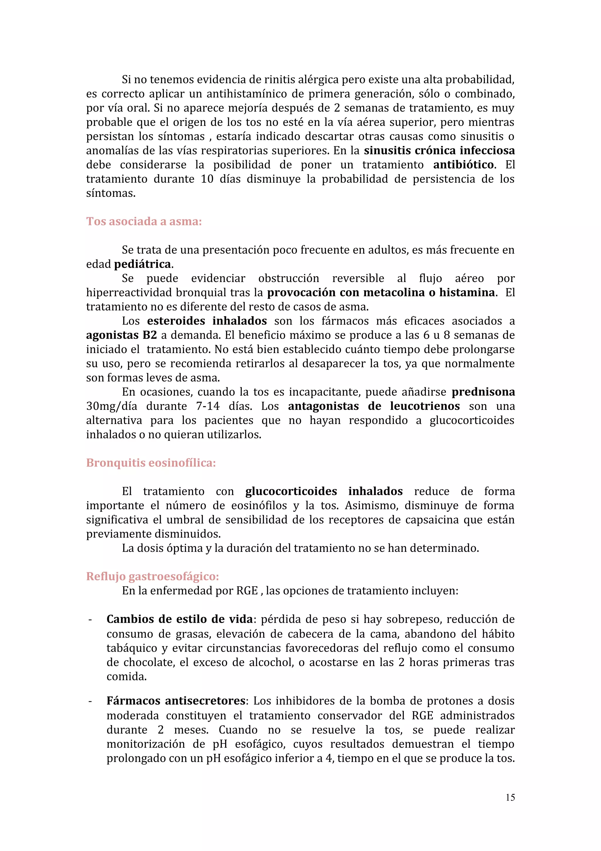 Si no tenemos evidencia de rinitis alérgica pero existe una alta probabilidad,
es correcto aplicar un antihistamínico de primera generación, sólo o combinado,
por vía oral. Si no aparece mejoría después de 2 semanas de tratamiento, es muy
probable que el origen de los tos no esté en la vía aérea superior, pero mientras
persistan los síntomas , estaría indicado descartar otras causas como sinusitis o
anomalías de las vías respiratorias superiores. En la sinusitis crónica infecciosa
debe considerarse la posibilidad de poner un tratamiento antibiótico. El
tratamiento durante 10 días disminuye la probabilidad de persistencia de los
síntomas.
Tos asociada a asma:
Se trata de una presentación poco frecuente en adultos, es más frecuente en
edad pediátrica.
Se puede evidenciar obstrucción reversible al flujo aéreo por
hiperreactividad bronquial tras la provocación con metacolina o histamina. El
tratamiento no es diferente del resto de casos de asma.
Los esteroides inhalados son los fármacos más eficaces asociados a
agonistas B2 a demanda. El beneficio máximo se produce a las 6 u 8 semanas de
iniciado el tratamiento. No está bien establecido cuánto tiempo debe prolongarse
su uso, pero se recomienda retirarlos al desaparecer la tos, ya que normalmente
son formas leves de asma.
En ocasiones, cuando la tos es incapacitante, puede añadirse prednisona
30mg/día durante 7-14 días. Los antagonistas de leucotrienos son una
alternativa para los pacientes que no hayan respondido a glucocorticoides
inhalados o no quieran utilizarlos.
Bronquitis eosinofílica:
El tratamiento con glucocorticoides inhalados reduce de forma
importante el número de eosinófilos y la tos. Asimismo, disminuye de forma
significativa el umbral de sensibilidad de los receptores de capsaicina que están
previamente disminuidos.
La dosis óptima y la duración del tratamiento no se han determinado.
Reflujo gastroesofágico:
En la enfermedad por RGE , las opciones de tratamiento incluyen:
- Cambios de estilo de vida: pérdida de peso si hay sobrepeso, reducción de
consumo de grasas, elevación de cabecera de la cama, abandono del hábito
tabáquico y evitar circunstancias favorecedoras del reflujo como el consumo
de chocolate, el exceso de alcochol, o acostarse en las 2 horas primeras tras
comida.
- Fármacos antisecretores: Los inhibidores de la bomba de protones a dosis
moderada constituyen el tratamiento conservador del RGE administrados
durante 2 meses. Cuando no se resuelve la tos, se puede realizar
monitorización de pH esofágico, cuyos resultados demuestran el tiempo
prolongado con un pH esofágico inferior a 4, tiempo en el que se produce la tos.
15
 