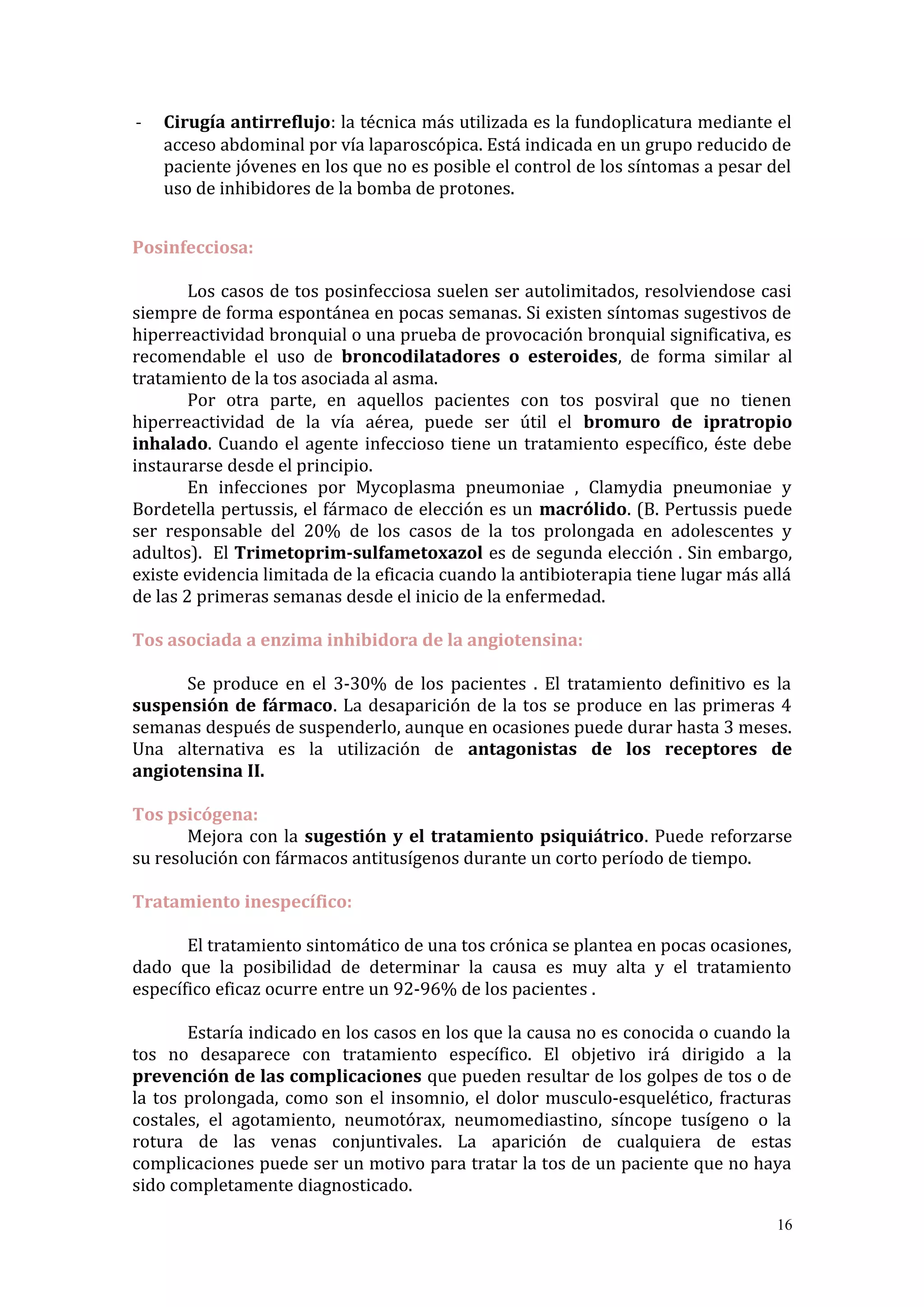 - Cirugía antirreflujo: la técnica más utilizada es la fundoplicatura mediante el
acceso abdominal por vía laparoscópica. Está indicada en un grupo reducido de
paciente jóvenes en los que no es posible el control de los síntomas a pesar del
uso de inhibidores de la bomba de protones.
Posinfecciosa:
Los casos de tos posinfecciosa suelen ser autolimitados, resolviendose casi
siempre de forma espontánea en pocas semanas. Si existen síntomas sugestivos de
hiperreactividad bronquial o una prueba de provocación bronquial significativa, es
recomendable el uso de broncodilatadores o esteroides, de forma similar al
tratamiento de la tos asociada al asma.
Por otra parte, en aquellos pacientes con tos posviral que no tienen
hiperreactividad de la vía aérea, puede ser útil el bromuro de ipratropio
inhalado. Cuando el agente infeccioso tiene un tratamiento específico, éste debe
instaurarse desde el principio.
En infecciones por Mycoplasma pneumoniae , Clamydia pneumoniae y
Bordetella pertussis, el fármaco de elección es un macrólido. (B. Pertussis puede
ser responsable del 20% de los casos de la tos prolongada en adolescentes y
adultos). El Trimetoprim-sulfametoxazol es de segunda elección . Sin embargo,
existe evidencia limitada de la eficacia cuando la antibioterapia tiene lugar más allá
de las 2 primeras semanas desde el inicio de la enfermedad.
Tos asociada a enzima inhibidora de la angiotensina:
Se produce en el 3-30% de los pacientes . El tratamiento definitivo es la
suspensión de fármaco. La desaparición de la tos se produce en las primeras 4
semanas después de suspenderlo, aunque en ocasiones puede durar hasta 3 meses.
Una alternativa es la utilización de antagonistas de los receptores de
angiotensina II.
Tos psicógena:
Mejora con la sugestión y el tratamiento psiquiátrico. Puede reforzarse
su resolución con fármacos antitusígenos durante un corto período de tiempo.
Tratamiento inespecífico:
El tratamiento sintomático de una tos crónica se plantea en pocas ocasiones,
dado que la posibilidad de determinar la causa es muy alta y el tratamiento
específico eficaz ocurre entre un 92-96% de los pacientes .
Estaría indicado en los casos en los que la causa no es conocida o cuando la
tos no desaparece con tratamiento específico. El objetivo irá dirigido a la
prevención de las complicaciones que pueden resultar de los golpes de tos o de
la tos prolongada, como son el insomnio, el dolor musculo-esquelético, fracturas
costales, el agotamiento, neumotórax, neumomediastino, síncope tusígeno o la
rotura de las venas conjuntivales. La aparición de cualquiera de estas
complicaciones puede ser un motivo para tratar la tos de un paciente que no haya
sido completamente diagnosticado.
16
 