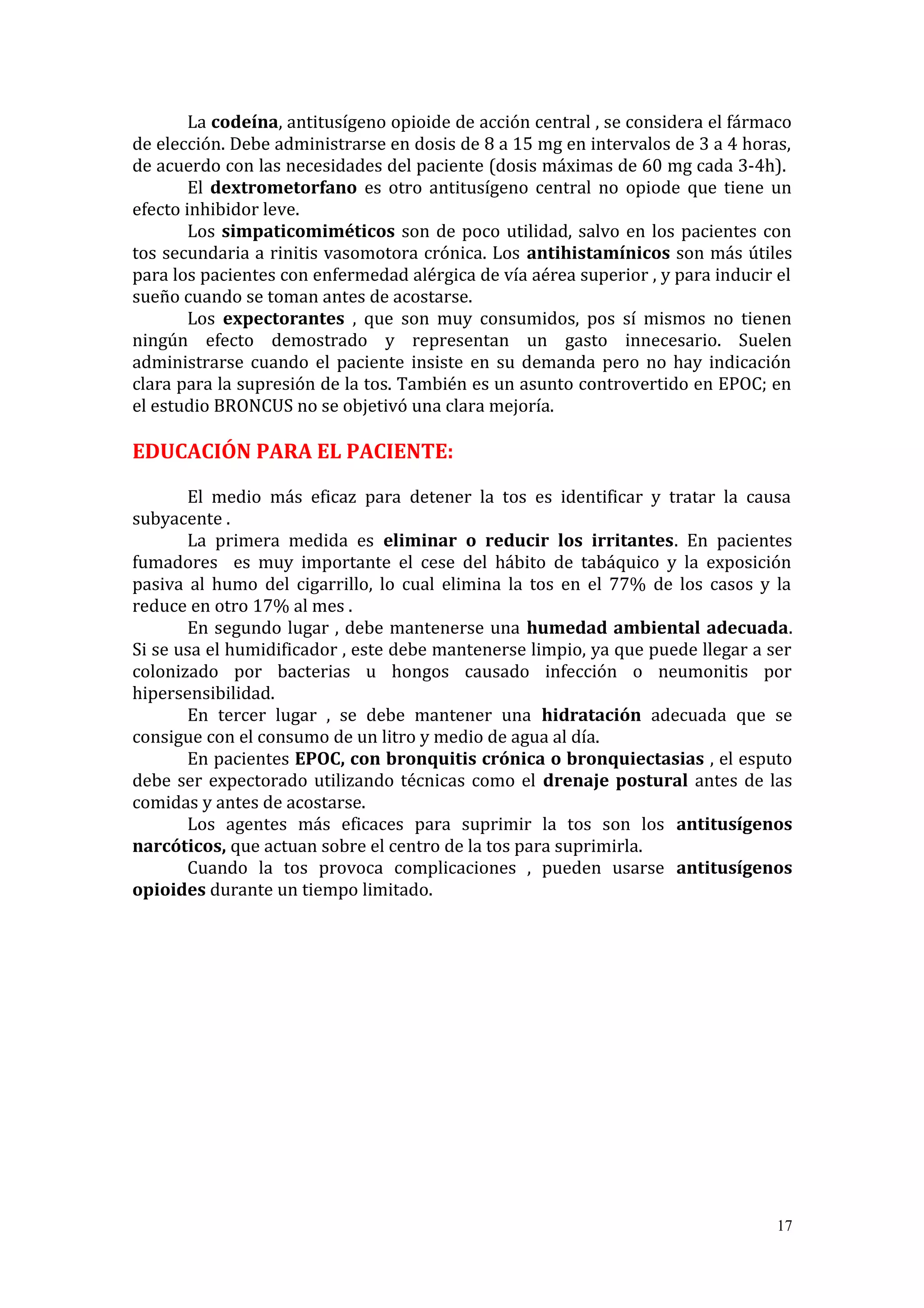 La codeína, antitusígeno opioide de acción central , se considera el fármaco
de elección. Debe administrarse en dosis de 8 a 15 mg en intervalos de 3 a 4 horas,
de acuerdo con las necesidades del paciente (dosis máximas de 60 mg cada 3-4h).
El dextrometorfano es otro antitusígeno central no opiode que tiene un
efecto inhibidor leve.
Los simpaticomiméticos son de poco utilidad, salvo en los pacientes con
tos secundaria a rinitis vasomotora crónica. Los antihistamínicos son más útiles
para los pacientes con enfermedad alérgica de vía aérea superior , y para inducir el
sueño cuando se toman antes de acostarse.
Los expectorantes , que son muy consumidos, pos sí mismos no tienen
ningún efecto demostrado y representan un gasto innecesario. Suelen
administrarse cuando el paciente insiste en su demanda pero no hay indicación
clara para la supresión de la tos. También es un asunto controvertido en EPOC; en
el estudio BRONCUS no se objetivó una clara mejoría.
EDUCACIÓN PARA EL PACIENTE:
El medio más eficaz para detener la tos es identificar y tratar la causa
subyacente .
La primera medida es eliminar o reducir los irritantes. En pacientes
fumadores es muy importante el cese del hábito de tabáquico y la exposición
pasiva al humo del cigarrillo, lo cual elimina la tos en el 77% de los casos y la
reduce en otro 17% al mes .
En segundo lugar , debe mantenerse una humedad ambiental adecuada.
Si se usa el humidificador , este debe mantenerse limpio, ya que puede llegar a ser
colonizado por bacterias u hongos causado infección o neumonitis por
hipersensibilidad.
En tercer lugar , se debe mantener una hidratación adecuada que se
consigue con el consumo de un litro y medio de agua al día.
En pacientes EPOC, con bronquitis crónica o bronquiectasias , el esputo
debe ser expectorado utilizando técnicas como el drenaje postural antes de las
comidas y antes de acostarse.
Los agentes más eficaces para suprimir la tos son los antitusígenos
narcóticos, que actuan sobre el centro de la tos para suprimirla.
Cuando la tos provoca complicaciones , pueden usarse antitusígenos
opioides durante un tiempo limitado.
17
 