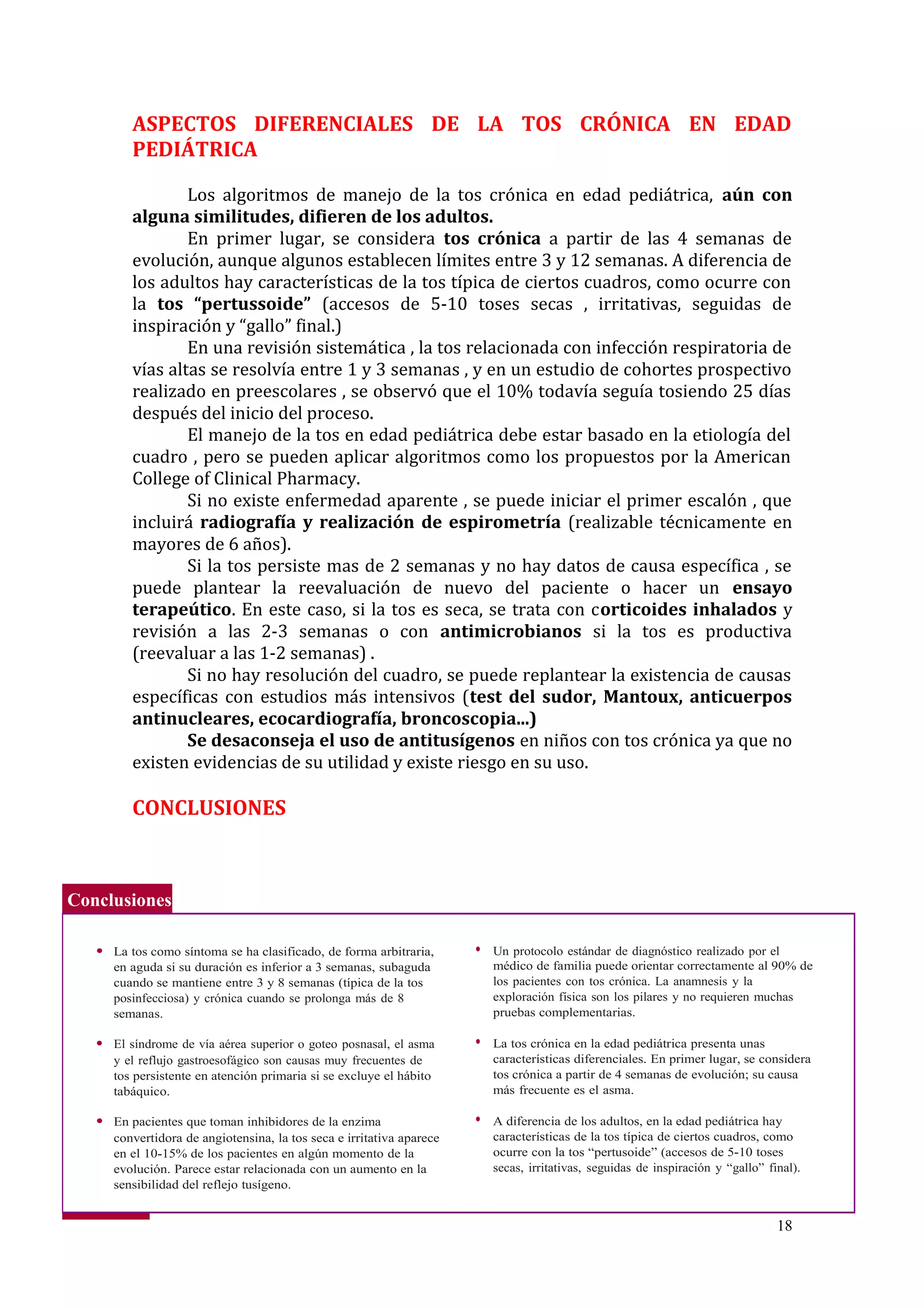 Conclusiones
● La tos como síntoma se ha clasificado, de forma arbitraria, ● Un protocolo estándar de diagnóstico realizado por el
en aguda si su duración es inferior a 3 semanas, subaguda médico de familia puede orientar correctamente al 90% de
cuando se mantiene entre 3 y 8 semanas (típica de la tos los pacientes con tos crónica. La anamnesis y la
posinfecciosa) y crónica cuando se prolonga más de 8 exploración física son los pilares y no requieren muchas
semanas. pruebas complementarias.
● El síndrome de vía aérea superior o goteo posnasal, el asma ● La tos crónica en la edad pediátrica presenta unas
y el reflujo gastroesofágico son causas muy frecuentes de características diferenciales. En primer lugar, se considera
tos persistente en atención primaria si se excluye el hábito tos crónica a partir de 4 semanas de evolución; su causa
tabáquico. más frecuente es el asma.
● En pacientes que toman inhibidores de la enzima ● A diferencia de los adultos, en la edad pediátrica hay
convertidora de angiotensina, la tos seca e irritativa aparece características de la tos típica de ciertos cuadros, como
en el 10-15% de los pacientes en algún momento de la ocurre con la tos “pertusoide” (accesos de 5-10 toses
evolución. Parece estar relacionada con un aumento en la secas, irritativas, seguidas de inspiración y “gallo” final).
sensibilidad del reflejo tusígeno.
Palabras clave:
ASPECTOS DIFERENCIALES DE LA TOS CRÓNICA EN EDAD
PEDIÁTRICA
Los algoritmos de manejo de la tos crónica en edad pediátrica, aún con
alguna similitudes, difieren de los adultos.
En primer lugar, se considera tos crónica a partir de las 4 semanas de
evolución, aunque algunos establecen límites entre 3 y 12 semanas. A diferencia de
los adultos hay características de la tos típica de ciertos cuadros, como ocurre con
la tos “pertussoide” (accesos de 5-10 toses secas , irritativas, seguidas de
inspiración y “gallo” final.)
En una revisión sistemática , la tos relacionada con infección respiratoria de
vías altas se resolvía entre 1 y 3 semanas , y en un estudio de cohortes prospectivo
realizado en preescolares , se observó que el 10% todavía seguía tosiendo 25 días
después del inicio del proceso.
El manejo de la tos en edad pediátrica debe estar basado en la etiología del
cuadro , pero se pueden aplicar algoritmos como los propuestos por la American
College of Clinical Pharmacy.
Si no existe enfermedad aparente , se puede iniciar el primer escalón , que
incluirá radiografía y realización de espirometría (realizable técnicamente en
mayores de 6 años).
Si la tos persiste mas de 2 semanas y no hay datos de causa específica , se
puede plantear la reevaluación de nuevo del paciente o hacer un ensayo
terapeútico. En este caso, si la tos es seca, se trata con corticoides inhalados y
revisión a las 2-3 semanas o con antimicrobianos si la tos es productiva
(reevaluar a las 1-2 semanas) .
Si no hay resolución del cuadro, se puede replantear la existencia de causas
específicas con estudios más intensivos (test del sudor, Mantoux, anticuerpos
antinucleares, ecocardiografía, broncoscopia...)
Se desaconseja el uso de antitusígenos en niños con tos crónica ya que no
existen evidencias de su utilidad y existe riesgo en su uso.
CONCLUSIONES
18
 