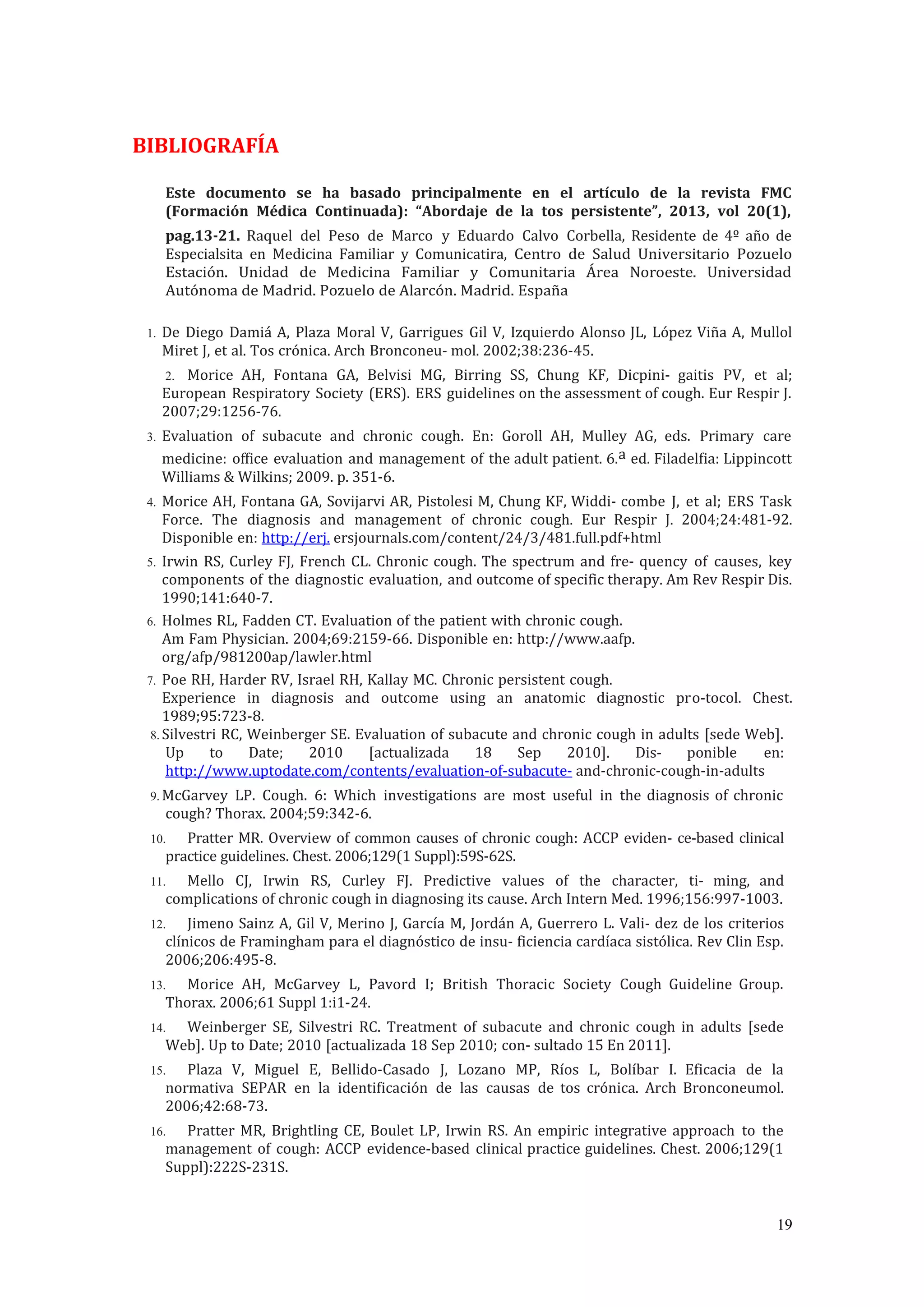BIBLIOGRAFÍA
Este documento se ha basado principalmente en el artículo de la revista FMC
(Formación Médica Continuada): “Abordaje de la tos persistente”, 2013, vol 20(1),
pag.13-21. Raquel del Peso de Marco y Eduardo Calvo Corbella, Residente de 4º año de
Especialsita en Medicina Familiar y Comunicatira, Centro de Salud Universitario Pozuelo
Estación. Unidad de Medicina Familiar y Comunitaria Área Noroeste. Universidad
Autónoma de Madrid. Pozuelo de Alarcón. Madrid. España
1. De Diego Damiá A, Plaza Moral V, Garrigues Gil V, Izquierdo Alonso JL, López Viña A, Mullol
Miret J, et al. Tos crónica. Arch Bronconeu- mol. 2002;38:236-45.
2. Morice AH, Fontana GA, Belvisi MG, Birring SS, Chung KF, Dicpini- gaitis PV, et al;
European Respiratory Society (ERS). ERS guidelines on the assessment of cough. Eur Respir J.
2007;29:1256-76.
3. Evaluation of subacute and chronic cough. En: Goroll AH, Mulley AG, eds. Primary care
medicine: office evaluation and management of the adult patient. 6.a ed. Filadelfia: Lippincott
Williams & Wilkins; 2009. p. 351-6.
4. Morice AH, Fontana GA, Sovijarvi AR, Pistolesi M, Chung KF, Widdi- combe J, et al; ERS Task
Force. The diagnosis and management of chronic cough. Eur Respir J. 2004;24:481-92.
Disponible en: http://erj. ersjournals.com/content/24/3/481.full.pdf+html
5. Irwin RS, Curley FJ, French CL. Chronic cough. The spectrum and fre- quency of causes, key
components of the diagnostic evaluation, and outcome of specific therapy. Am Rev Respir Dis.
1990;141:640-7.
6. Holmes RL, Fadden CT. Evaluation of the patient with chronic cough.
Am Fam Physician. 2004;69:2159-66. Disponible en: http://www.aafp.
org/afp/981200ap/lawler.html
7. Poe RH, Harder RV, Israel RH, Kallay MC. Chronic persistent cough.
Experience in diagnosis and outcome using an anatomic diagnostic pro-tocol. Chest.
1989;95:723-8.
8. Silvestri RC, Weinberger SE. Evaluation of subacute and chronic cough in adults [sede Web].
Up to Date; 2010 [actualizada 18 Sep 2010]. Dis- ponible en:
http://www.uptodate.com/contents/evaluation-of-subacute- and-chronic-cough-in-adults
9. McGarvey LP. Cough. 6: Which investigations are most useful in the diagnosis of chronic
cough? Thorax. 2004;59:342-6.
10. Pratter MR. Overview of common causes of chronic cough: ACCP eviden- ce-based clinical
practice guidelines. Chest. 2006;129(1 Suppl):59S-62S.
11. Mello CJ, Irwin RS, Curley FJ. Predictive values of the character, ti- ming, and
complications of chronic cough in diagnosing its cause. Arch Intern Med. 1996;156:997-1003.
12. Jimeno Sainz A, Gil V, Merino J, García M, Jordán A, Guerrero L. Vali- dez de los criterios
clínicos de Framingham para el diagnóstico de insu- ficiencia cardíaca sistólica. Rev Clin Esp.
2006;206:495-8.
13. Morice AH, McGarvey L, Pavord I; British Thoracic Society Cough Guideline Group.
Thorax. 2006;61 Suppl 1:i1-24.
14. Weinberger SE, Silvestri RC. Treatment of subacute and chronic cough in adults [sede
Web]. Up to Date; 2010 [actualizada 18 Sep 2010; con- sultado 15 En 2011].
15. Plaza V, Miguel E, Bellido-Casado J, Lozano MP, Ríos L, Bolíbar I. Eficacia de la
normativa SEPAR en la identificación de las causas de tos crónica. Arch Bronconeumol.
2006;42:68-73.
16. Pratter MR, Brightling CE, Boulet LP, Irwin RS. An empiric integrative approach to the
management of cough: ACCP evidence-based clinical practice guidelines. Chest. 2006;129(1
Suppl):222S-231S.
19
 