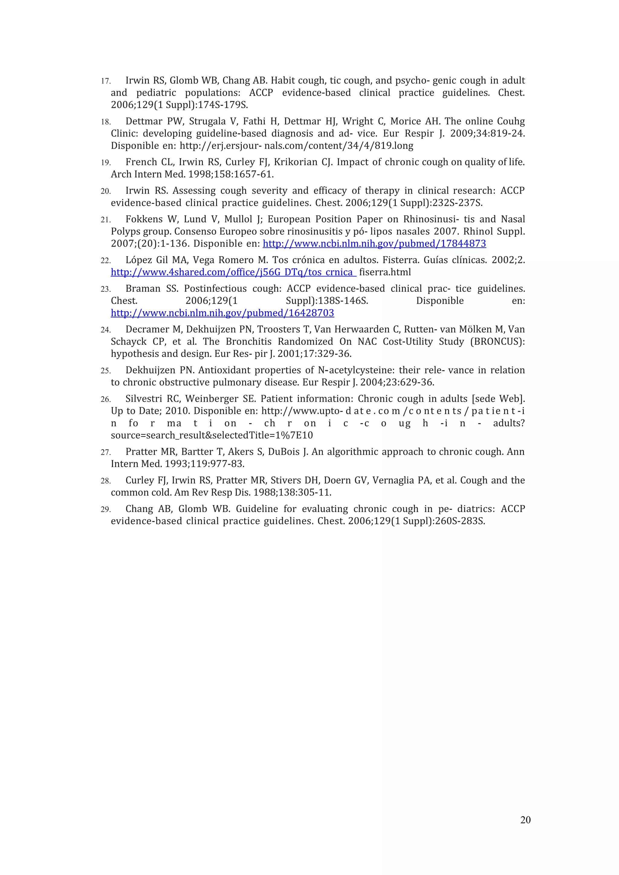 17. Irwin RS, Glomb WB, Chang AB. Habit cough, tic cough, and psycho- genic cough in adult
and pediatric populations: ACCP evidence-based clinical practice guidelines. Chest.
2006;129(1 Suppl):174S-179S.
18. Dettmar PW, Strugala V, Fathi H, Dettmar HJ, Wright C, Morice AH. The online Couhg
Clinic: developing guideline-based diagnosis and ad- vice. Eur Respir J. 2009;34:819-24.
Disponible en: http://erj.ersjour- nals.com/content/34/4/819.long
19. French CL, Irwin RS, Curley FJ, Krikorian CJ. Impact of chronic cough on quality of life.
Arch Intern Med. 1998;158:1657-61.
20. Irwin RS. Assessing cough severity and efficacy of therapy in clinical research: ACCP
evidence-based clinical practice guidelines. Chest. 2006;129(1 Suppl):232S-237S.
21. Fokkens W, Lund V, Mullol J; European Position Paper on Rhinosinusi- tis and Nasal
Polyps group. Consenso Europeo sobre rinosinusitis y pó- lipos nasales 2007. Rhinol Suppl.
2007;(20):1-136. Disponible en: http://www.ncbi.nlm.nih.gov/pubmed/17844873
22. López Gil MA, Vega Romero M. Tos crónica en adultos. Fisterra. Guías clínicas. 2002;2.
http://www.4shared.com/office/j56G_DTq/tos_crnica_ fiserra.html
23. Braman SS. Postinfectious cough: ACCP evidence-based clinical prac- tice guidelines.
Chest. 2006;129(1 Suppl):138S-146S. Disponible en:
http://www.ncbi.nlm.nih.gov/pubmed/16428703
24. Decramer M, Dekhuijzen PN, Troosters T, Van Herwaarden C, Rutten- van Mölken M, Van
Schayck CP, et al. The Bronchitis Randomized On NAC Cost-Utility Study (BRONCUS):
hypothesis and design. Eur Res- pir J. 2001;17:329-36.
25. Dekhuijzen PN. Antioxidant properties of N‐acetylcysteine: their rele- vance in relation
to chronic obstructive pulmonary disease. Eur Respir J. 2004;23:629-36.
26. Silvestri RC, Weinberger SE. Patient information: Chronic cough in adults [sede Web].
Up to Date; 2010. Disponible en: http://www.upto- d at e . co m /c o nt e n ts / pa t ie n t -i
n fo r ma t i on - ch r on i c -c o ug h -i n - adults?
source=search_result&selectedTitle=1%7E10
27. Pratter MR, Bartter T, Akers S, DuBois J. An algorithmic approach to chronic cough. Ann
Intern Med. 1993;119:977-83.
28. Curley FJ, Irwin RS, Pratter MR, Stivers DH, Doern GV, Vernaglia PA, et al. Cough and the
common cold. Am Rev Resp Dis. 1988;138:305-11.
29. Chang AB, Glomb WB. Guideline for evaluating chronic cough in pe- diatrics: ACCP
evidence-based clinical practice guidelines. Chest. 2006;129(1 Suppl):260S-283S.
20
 