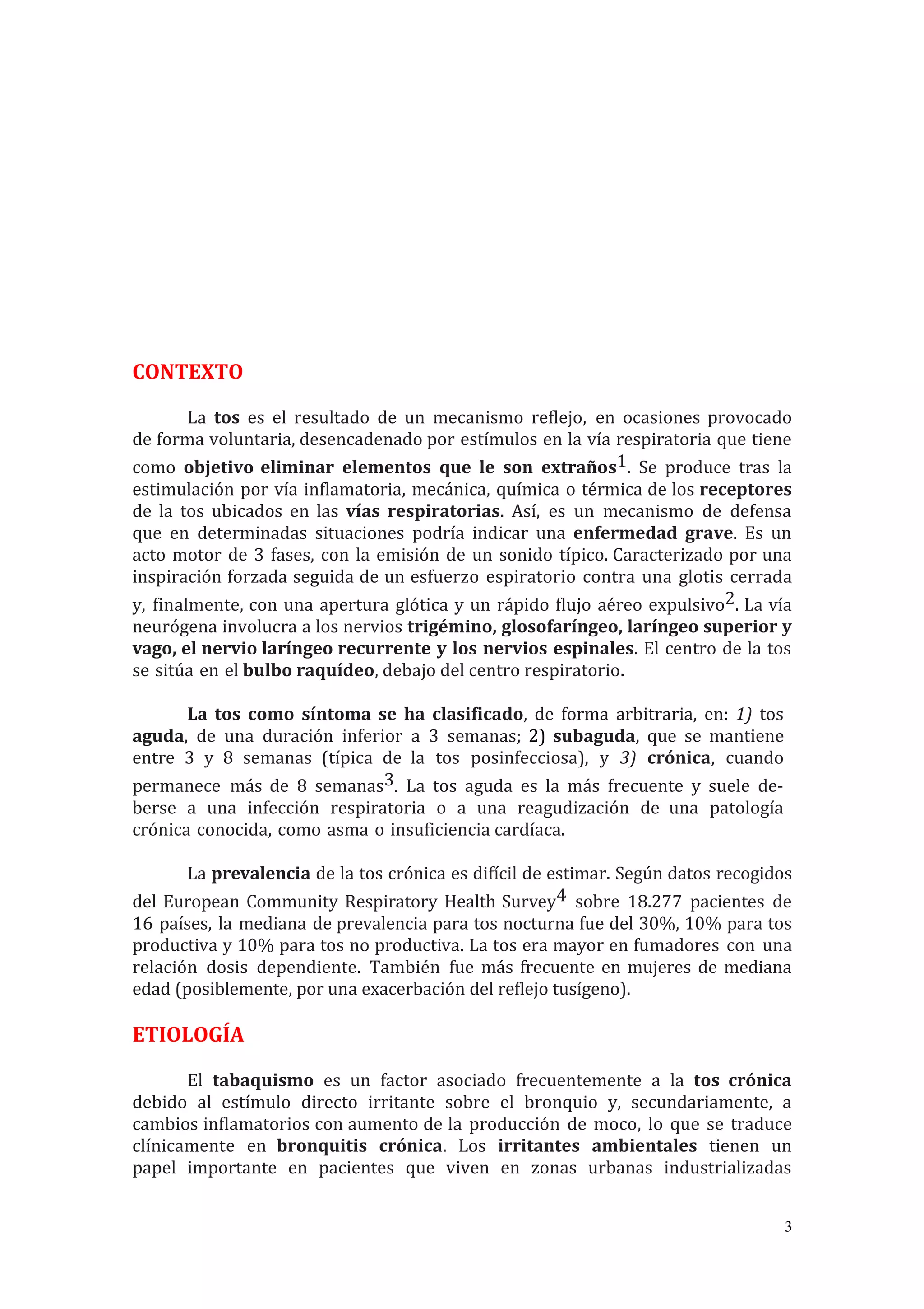 CONTEXTO
La tos es el resultado de un mecanismo reflejo, en ocasiones provocado
de forma voluntaria, desencadenado por estímulos en la vía respiratoria que tiene
como objetivo eliminar elementos que le son extraños1. Se produce tras la
estimulación por vía inflamatoria, mecánica, química o térmica de los receptores
de la tos ubicados en las vías respiratorias. Así, es un mecanismo de defensa
que en determinadas situaciones podría indicar una enfermedad grave. Es un
acto motor de 3 fases, con la emisión de un sonido típico. Caracterizado por una
inspiración forzada seguida de un esfuerzo espiratorio contra una glotis cerrada
y, finalmente, con una apertura glótica y un rápido flujo aéreo expulsivo2. La vía
neurógena involucra a los nervios trigémino, glosofaríngeo, laríngeo superior y
vago, el nervio laríngeo recurrente y los nervios espinales. El centro de la tos
se sitúa en el bulbo raquídeo, debajo del centro respiratorio.
La tos como síntoma se ha clasificado, de forma arbitraria, en: 1) tos
aguda, de una duración inferior a 3 semanas; 2) subaguda, que se mantiene
entre 3 y 8 semanas (típica de la tos posinfecciosa), y 3) crónica, cuando
permanece más de 8 semanas3. La tos aguda es la más frecuente y suele de-
berse a una infección respiratoria o a una reagudización de una patología
crónica conocida, como asma o insuficiencia cardíaca.
La prevalencia de la tos crónica es difícil de estimar. Según datos recogidos
del European Community Respiratory Health Survey4 sobre 18.277 pacientes de
16 países, la mediana de prevalencia para tos nocturna fue del 30%, 10% para tos
productiva y 10% para tos no productiva. La tos era mayor en fumadores con una
relación dosis dependiente. También fue más frecuente en mujeres de mediana
edad (posiblemente, por una exacerbación del reflejo tusígeno).
ETIOLOGÍA
El tabaquismo es un factor asociado frecuentemente a la tos crónica
debido al estímulo directo irritante sobre el bronquio y, secundariamente, a
cambios inflamatorios con aumento de la producción de moco, lo que se traduce
clínicamente en bronquitis crónica. Los irritantes ambientales tienen un
papel importante en pacientes que viven en zonas urbanas industrializadas
3
 