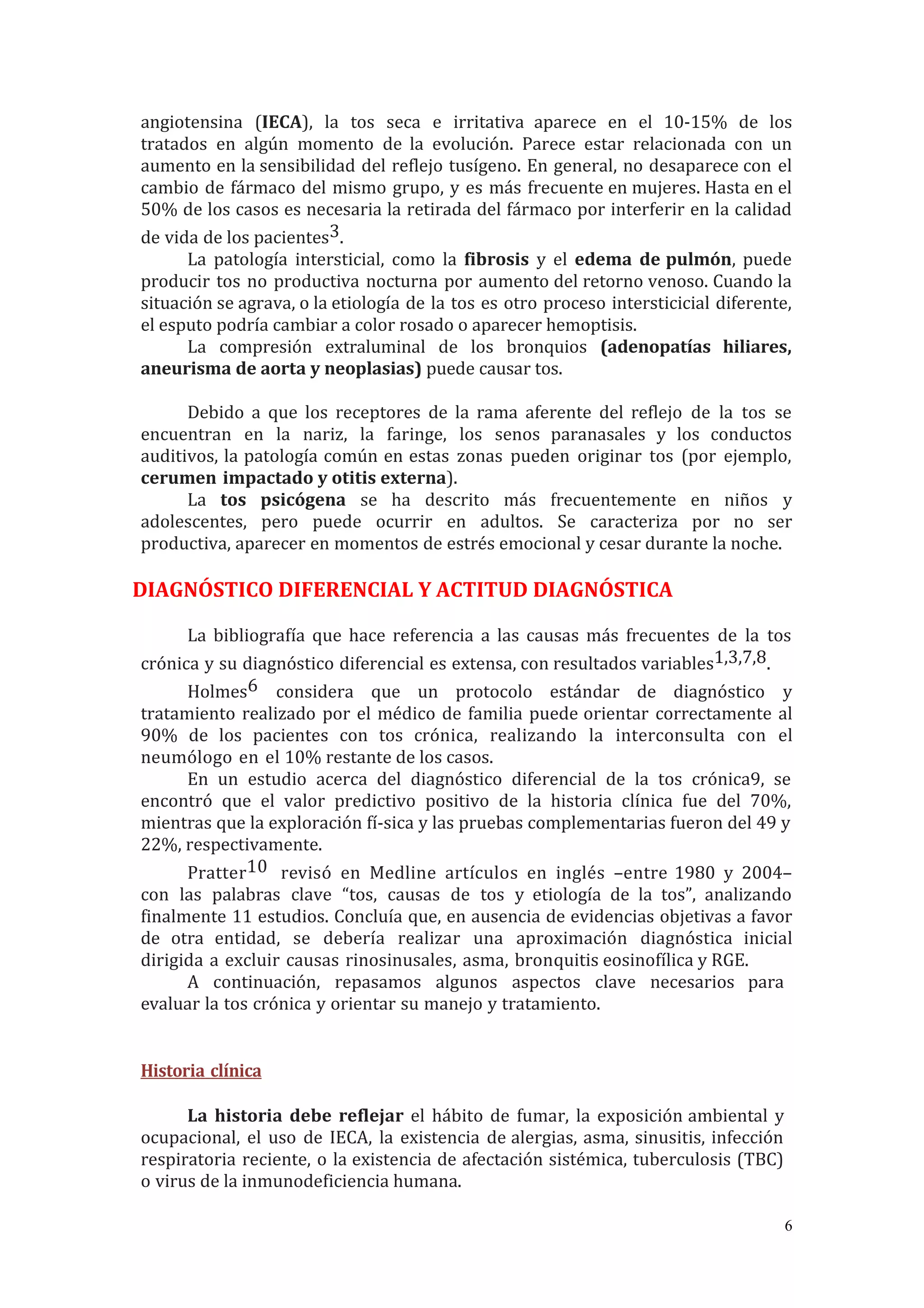 angiotensina (IECA), la tos seca e irritativa aparece en el 10-15% de los
tratados en algún momento de la evolución. Parece estar relacionada con un
aumento en la sensibilidad del reflejo tusígeno. En general, no desaparece con el
cambio de fármaco del mismo grupo, y es más frecuente en mujeres. Hasta en el
50% de los casos es necesaria la retirada del fármaco por interferir en la calidad
de vida de los pacientes3.
La patología intersticial, como la fibrosis y el edema de pulmón, puede
producir tos no productiva nocturna por aumento del retorno venoso. Cuando la
situación se agrava, o la etiología de la tos es otro proceso intersticicial diferente,
el esputo podría cambiar a color rosado o aparecer hemoptisis.
La compresión extraluminal de los bronquios (adenopatías hiliares,
aneurisma de aorta y neoplasias) puede causar tos.
Debido a que los receptores de la rama aferente del reflejo de la tos se
encuentran en la nariz, la faringe, los senos paranasales y los conductos
auditivos, la patología común en estas zonas pueden originar tos (por ejemplo,
cerumen impactado y otitis externa).
La tos psicógena se ha descrito más frecuentemente en niños y
adolescentes, pero puede ocurrir en adultos. Se caracteriza por no ser
productiva, aparecer en momentos de estrés emocional y cesar durante la noche.
DIAGNÓSTICO DIFERENCIAL Y ACTITUD DIAGNÓSTICA
La bibliografía que hace referencia a las causas más frecuentes de la tos
crónica y su diagnóstico diferencial es extensa, con resultados variables1,3,7,8.
Holmes6 considera que un protocolo estándar de diagnóstico y
tratamiento realizado por el médico de familia puede orientar correctamente al
90% de los pacientes con tos crónica, realizando la interconsulta con el
neumólogo en el 10% restante de los casos.
En un estudio acerca del diagnóstico diferencial de la tos crónica9, se
encontró que el valor predictivo positivo de la historia clínica fue del 70%,
mientras que la exploración fí-sica y las pruebas complementarias fueron del 49 y
22%, respectivamente.
Pratter10 revisó en Medline artículos en inglés –entre 1980 y 2004–
con las palabras clave “tos, causas de tos y etiología de la tos”, analizando
finalmente 11 estudios. Concluía que, en ausencia de evidencias objetivas a favor
de otra entidad, se debería realizar una aproximación diagnóstica inicial
dirigida a excluir causas rinosinusales, asma, bronquitis eosinofílica y RGE.
A continuación, repasamos algunos aspectos clave necesarios para
evaluar la tos crónica y orientar su manejo y tratamiento.
Historia clínica
La historia debe reflejar el hábito de fumar, la exposición ambiental y
ocupacional, el uso de IECA, la existencia de alergias, asma, sinusitis, infección
respiratoria reciente, o la existencia de afectación sistémica, tuberculosis (TBC)
o virus de la inmunodeficiencia humana.
6
 
