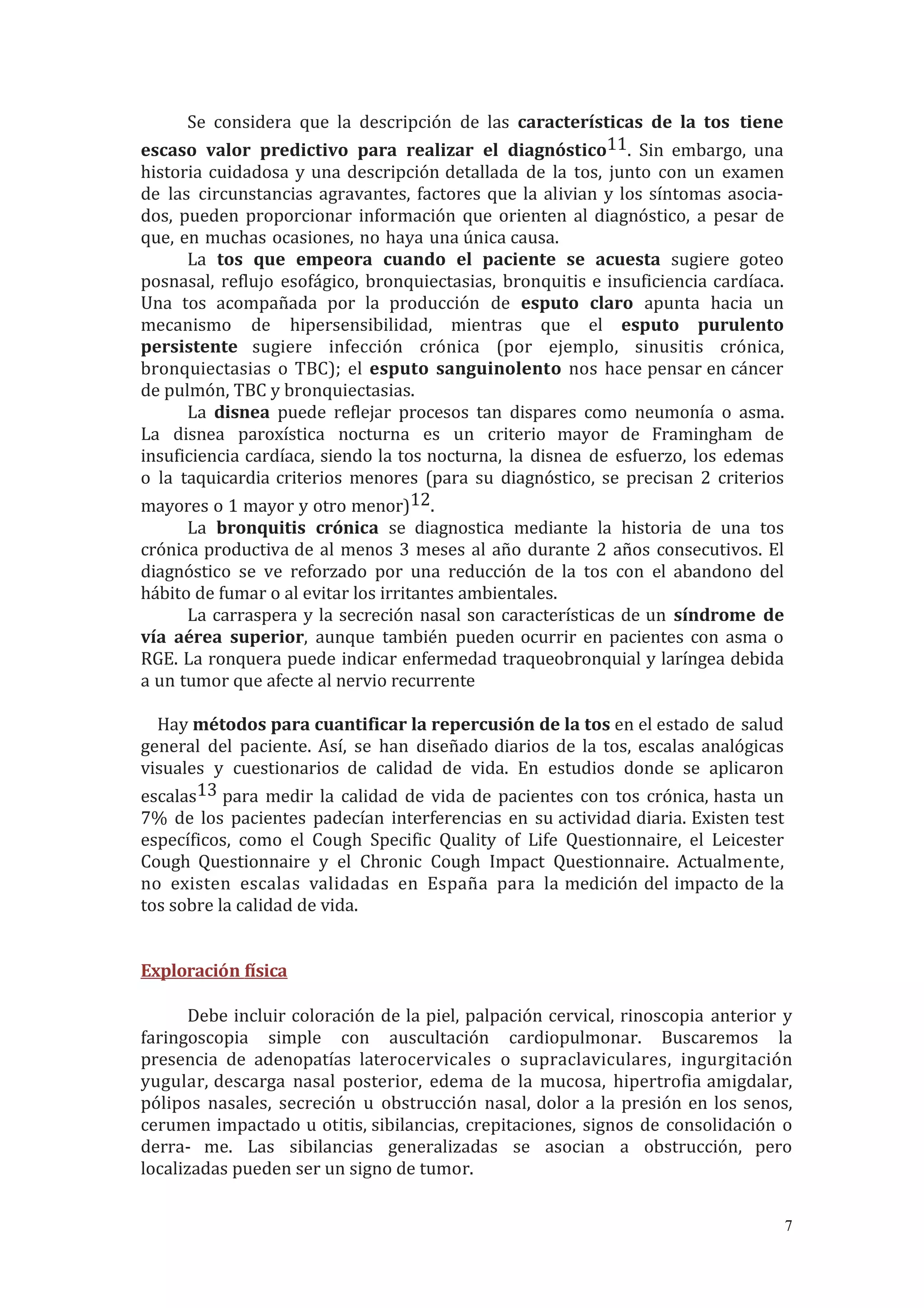 Se considera que la descripción de las características de la tos tiene
escaso valor predictivo para realizar el diagnóstico11. Sin embargo, una
historia cuidadosa y una descripción detallada de la tos, junto con un examen
de las circunstancias agravantes, factores que la alivian y los síntomas asocia-
dos, pueden proporcionar información que orienten al diagnóstico, a pesar de
que, en muchas ocasiones, no haya una única causa.
La tos que empeora cuando el paciente se acuesta sugiere goteo
posnasal, reflujo esofágico, bronquiectasias, bronquitis e insuficiencia cardíaca.
Una tos acompañada por la producción de esputo claro apunta hacia un
mecanismo de hipersensibilidad, mientras que el esputo purulento
persistente sugiere infección crónica (por ejemplo, sinusitis crónica,
bronquiectasias o TBC); el esputo sanguinolento nos hace pensar en cáncer
de pulmón, TBC y bronquiectasias.
La disnea puede reflejar procesos tan dispares como neumonía o asma.
La disnea paroxística nocturna es un criterio mayor de Framingham de
insuficiencia cardíaca, siendo la tos nocturna, la disnea de esfuerzo, los edemas
o la taquicardia criterios menores (para su diagnóstico, se precisan 2 criterios
mayores o 1 mayor y otro menor)12.
La bronquitis crónica se diagnostica mediante la historia de una tos
crónica productiva de al menos 3 meses al año durante 2 años consecutivos. El
diagnóstico se ve reforzado por una reducción de la tos con el abandono del
hábito de fumar o al evitar los irritantes ambientales.
La carraspera y la secreción nasal son características de un síndrome de
vía aérea superior, aunque también pueden ocurrir en pacientes con asma o
RGE. La ronquera puede indicar enfermedad traqueobronquial y laríngea debida
a un tumor que afecte al nervio recurrente
Hay métodos para cuantificar la repercusión de la tos en el estado de salud
general del paciente. Así, se han diseñado diarios de la tos, escalas analógicas
visuales y cuestionarios de calidad de vida. En estudios donde se aplicaron
escalas13 para medir la calidad de vida de pacientes con tos crónica, hasta un
7% de los pacientes padecían interferencias en su actividad diaria. Existen test
específicos, como el Cough Specific Quality of Life Questionnaire, el Leicester
Cough Questionnaire y el Chronic Cough Impact Questionnaire. Actualmente,
no existen escalas validadas en España para la medición del impacto de la
tos sobre la calidad de vida.
Exploración física
Debe incluir coloración de la piel, palpación cervical, rinoscopia anterior y
faringoscopia simple con auscultación cardiopulmonar. Buscaremos la
presencia de adenopatías laterocervicales o supraclaviculares, ingurgitación
yugular, descarga nasal posterior, edema de la mucosa, hipertrofia amigdalar,
pólipos nasales, secreción u obstrucción nasal, dolor a la presión en los senos,
cerumen impactado u otitis, sibilancias, crepitaciones, signos de consolidación o
derra- me. Las sibilancias generalizadas se asocian a obstrucción, pero
localizadas pueden ser un signo de tumor.
7
 