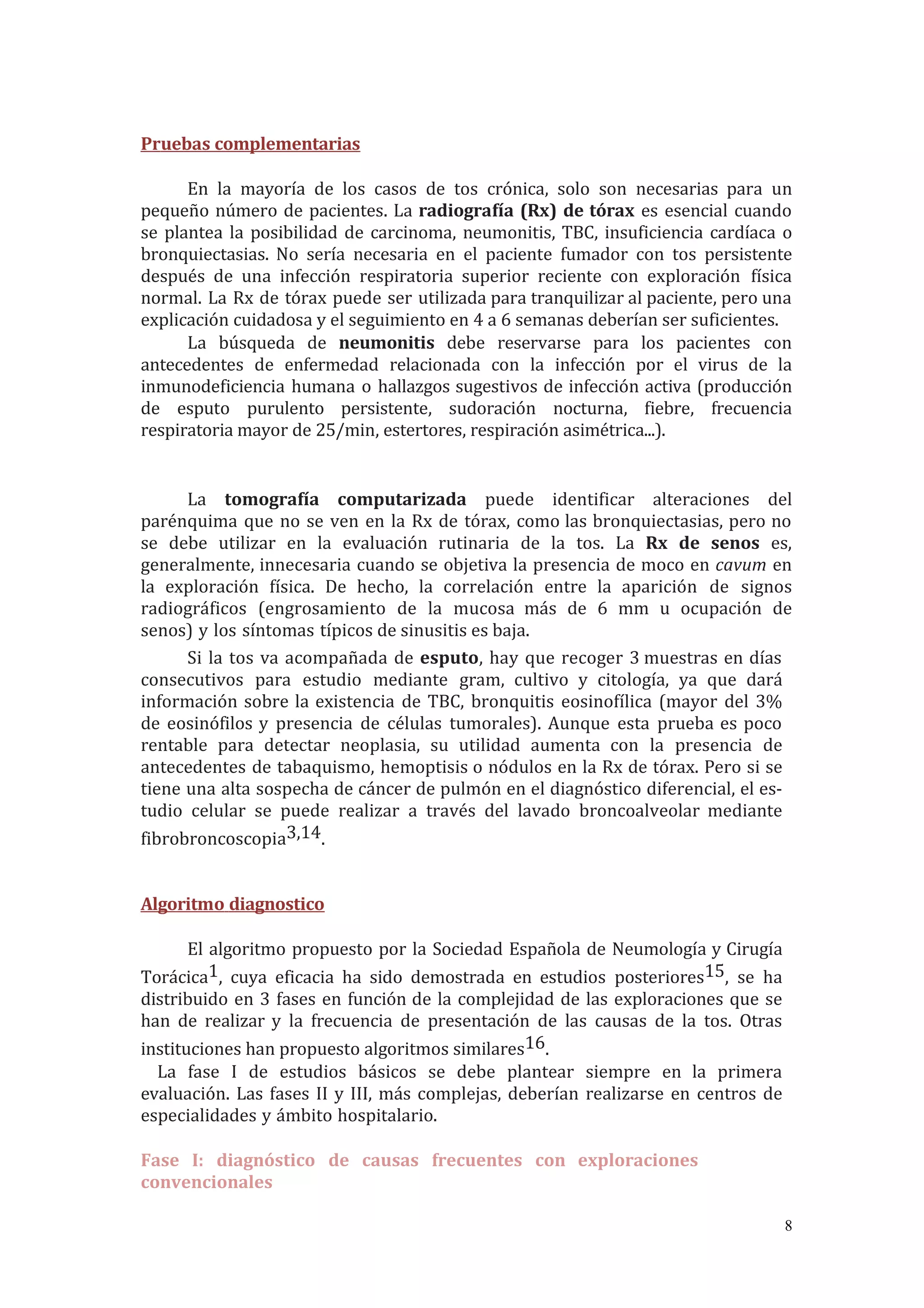 Pruebas complementarias
En la mayoría de los casos de tos crónica, solo son necesarias para un
pequeño número de pacientes. La radiografía (Rx) de tórax es esencial cuando
se plantea la posibilidad de carcinoma, neumonitis, TBC, insuficiencia cardíaca o
bronquiectasias. No sería necesaria en el paciente fumador con tos persistente
después de una infección respiratoria superior reciente con exploración física
normal. La Rx de tórax puede ser utilizada para tranquilizar al paciente, pero una
explicación cuidadosa y el seguimiento en 4 a 6 semanas deberían ser suficientes.
La búsqueda de neumonitis debe reservarse para los pacientes con
antecedentes de enfermedad relacionada con la infección por el virus de la
inmunodeficiencia humana o hallazgos sugestivos de infección activa (producción
de esputo purulento persistente, sudoración nocturna, fiebre, frecuencia
respiratoria mayor de 25/min, estertores, respiración asimétrica...).
La tomografía computarizada puede identificar alteraciones del
parénquima que no se ven en la Rx de tórax, como las bronquiectasias, pero no
se debe utilizar en la evaluación rutinaria de la tos. La Rx de senos es,
generalmente, innecesaria cuando se objetiva la presencia de moco en cavum en
la exploración física. De hecho, la correlación entre la aparición de signos
radiográficos (engrosamiento de la mucosa más de 6 mm u ocupación de
senos) y los síntomas típicos de sinusitis es baja.
Si la tos va acompañada de esputo, hay que recoger 3 muestras en días
consecutivos para estudio mediante gram, cultivo y citología, ya que dará
información sobre la existencia de TBC, bronquitis eosinofílica (mayor del 3%
de eosinófilos y presencia de células tumorales). Aunque esta prueba es poco
rentable para detectar neoplasia, su utilidad aumenta con la presencia de
antecedentes de tabaquismo, hemoptisis o nódulos en la Rx de tórax. Pero si se
tiene una alta sospecha de cáncer de pulmón en el diagnóstico diferencial, el es-
tudio celular se puede realizar a través del lavado broncoalveolar mediante
fibrobroncoscopia3,14.
Algoritmo diagnostico
El algoritmo propuesto por la Sociedad Española de Neumología y Cirugía
Torácica1, cuya eficacia ha sido demostrada en estudios posteriores15, se ha
distribuido en 3 fases en función de la complejidad de las exploraciones que se
han de realizar y la frecuencia de presentación de las causas de la tos. Otras
instituciones han propuesto algoritmos similares16.
La fase I de estudios básicos se debe plantear siempre en la primera
evaluación. Las fases II y III, más complejas, deberían realizarse en centros de
especialidades y ámbito hospitalario.
Fase I: diagnóstico de causas frecuentes con exploraciones
convencionales
8
 