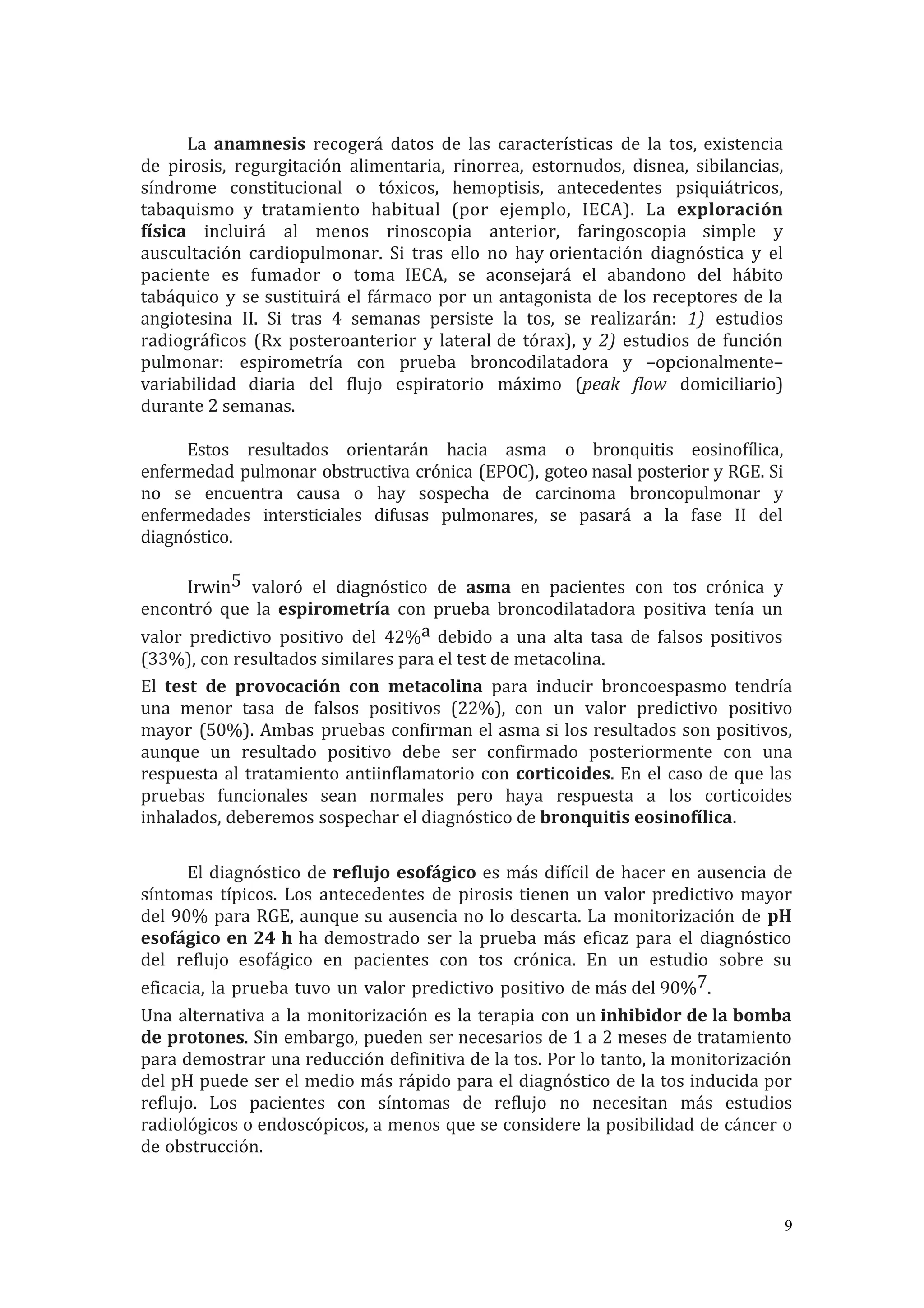 La anamnesis recogerá datos de las características de la tos, existencia
de pirosis, regurgitación alimentaria, rinorrea, estornudos, disnea, sibilancias,
síndrome constitucional o tóxicos, hemoptisis, antecedentes psiquiátricos,
tabaquismo y tratamiento habitual (por ejemplo, IECA). La exploración
física incluirá al menos rinoscopia anterior, faringoscopia simple y
auscultación cardiopulmonar. Si tras ello no hay orientación diagnóstica y el
paciente es fumador o toma IECA, se aconsejará el abandono del hábito
tabáquico y se sustituirá el fármaco por un antagonista de los receptores de la
angiotesina II. Si tras 4 semanas persiste la tos, se realizarán: 1) estudios
radiográficos (Rx posteroanterior y lateral de tórax), y 2) estudios de función
pulmonar: espirometría con prueba broncodilatadora y –opcionalmente–
variabilidad diaria del flujo espiratorio máximo (peak flow domiciliario)
durante 2 semanas.
Estos resultados orientarán hacia asma o bronquitis eosinofílica,
enfermedad pulmonar obstructiva crónica (EPOC), goteo nasal posterior y RGE. Si
no se encuentra causa o hay sospecha de carcinoma broncopulmonar y
enfermedades intersticiales difusas pulmonares, se pasará a la fase II del
diagnóstico.
Irwin5 valoró el diagnóstico de asma en pacientes con tos crónica y
encontró que la espirometría con prueba broncodilatadora positiva tenía un
valor predictivo positivo del 42%a debido a una alta tasa de falsos positivos
(33%), con resultados similares para el test de metacolina.
El test de provocación con metacolina para inducir broncoespasmo tendría
una menor tasa de falsos positivos (22%), con un valor predictivo positivo
mayor (50%). Ambas pruebas confirman el asma si los resultados son positivos,
aunque un resultado positivo debe ser confirmado posteriormente con una
respuesta al tratamiento antiinflamatorio con corticoides. En el caso de que las
pruebas funcionales sean normales pero haya respuesta a los corticoides
inhalados, deberemos sospechar el diagnóstico de bronquitis eosinofílica.
El diagnóstico de reflujo esofágico es más difícil de hacer en ausencia de
síntomas típicos. Los antecedentes de pirosis tienen un valor predictivo mayor
del 90% para RGE, aunque su ausencia no lo descarta. La monitorización de pH
esofágico en 24 h ha demostrado ser la prueba más eficaz para el diagnóstico
del reflujo esofágico en pacientes con tos crónica. En un estudio sobre su
eficacia, la prueba tuvo un valor predictivo positivo de más del 90%7.
Una alternativa a la monitorización es la terapia con un inhibidor de la bomba
de protones. Sin embargo, pueden ser necesarios de 1 a 2 meses de tratamiento
para demostrar una reducción definitiva de la tos. Por lo tanto, la monitorización
del pH puede ser el medio más rápido para el diagnóstico de la tos inducida por
reflujo. Los pacientes con síntomas de reflujo no necesitan más estudios
radiológicos o endoscópicos, a menos que se considere la posibilidad de cáncer o
de obstrucción.
9
 