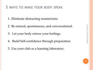 5 WAYS TO MAKE YOUR BODY SPEAK
5
Gestures:yourbodyspeaks
1. Eliminate distracting mannerisms
2. Be natural, spontaneous, and conversational.
3. Let your body mirror your feelings.
4. Build Self-confidence through preparation.
5. Use your club as a learning laboratory.
 