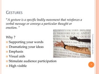 GESTURES
“A gesture is a specific bodily movement that reinforces a
verbal message or conveys a particular thought or
emotion. “
Why ?
 Supporting your words
 Dramatizing your ideas
 Emphasis
 Visual aids
 Stimulate audience participation
 High visible 7
Gestures:yourbodyspeaks
 