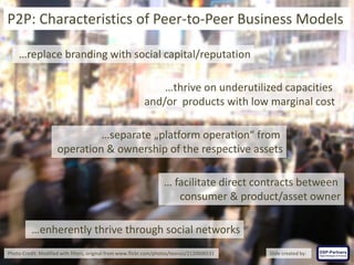 …replace branding with social capital/reputation
…thrive on underutilized capacities
and/or products with low marginal cost
…separate „platform operation“ from
operation & ownership of the respective assets
… facilitate direct contracts between
consumer & product/asset owner
P2P: Characteristics of Peer-to-Peer Business Models
…enherently thrive through social networks
Photo-Credit: Modified with filters, original from www.flickr.com/photos/teoruiz/2120606531 Slide created by:
 