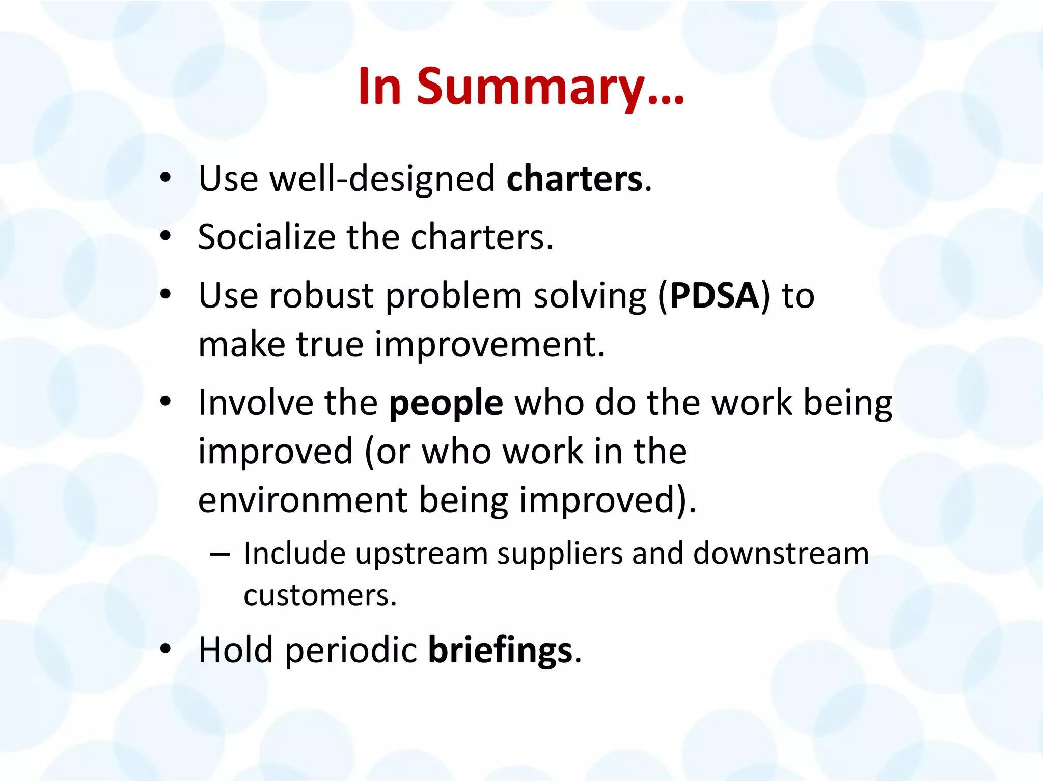 © 2014 The Karen Martin Group, Inc. 27
In Summary…
• Use well-designed charters.
• Socialize the charters.
• Use robust problem solving (PDSA) to
make true improvement.
• Involve the people who do the work being
improved (or who work in the
environment being improved).
– Include upstream suppliers and downstream
customers.
• Hold periodic briefings.
 