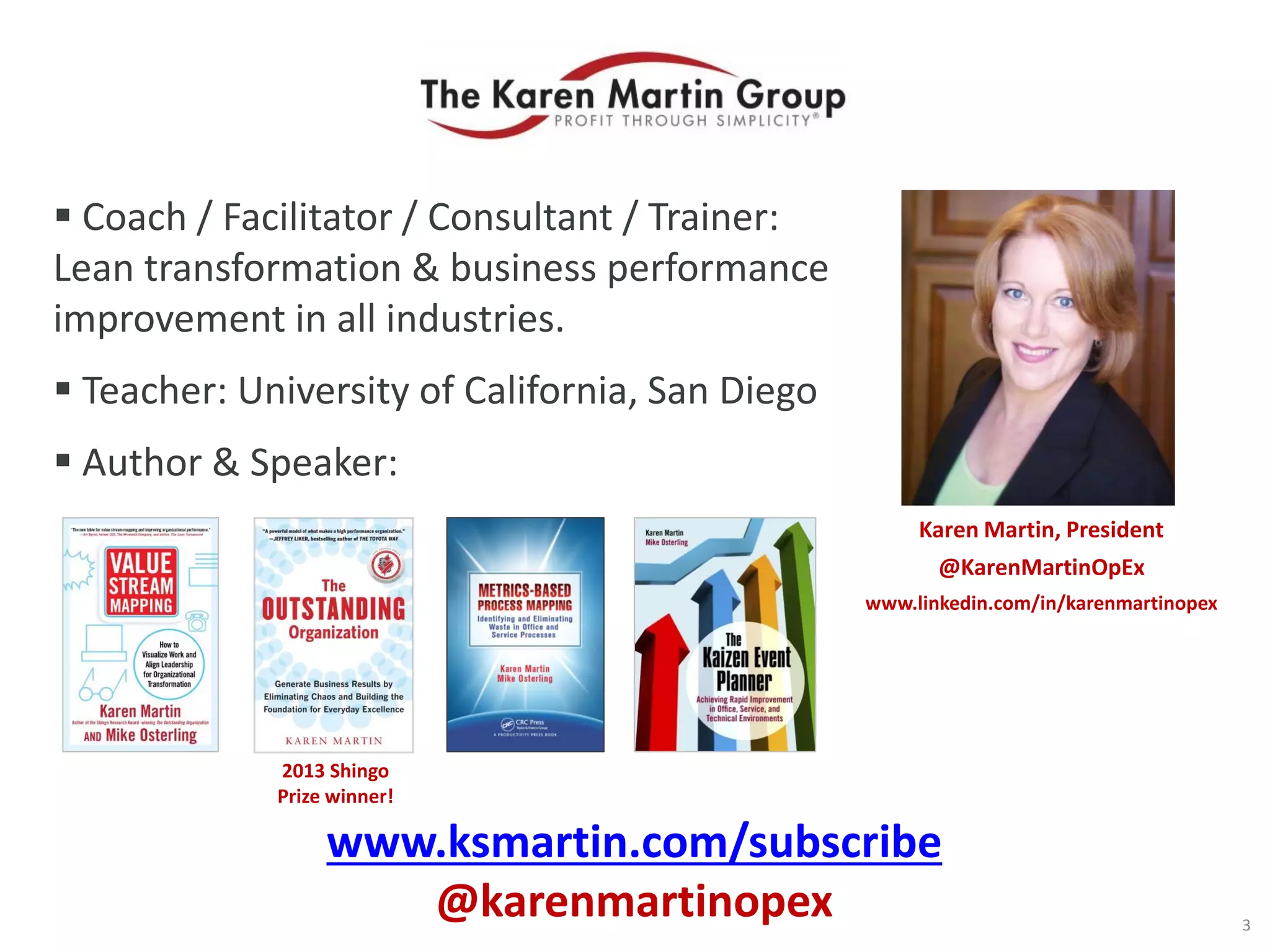  Coach / Facilitator / Consultant / Trainer:
Lean transformation & business performance
improvement in all industries.
 Teacher: University of California, San Diego
 Author & Speaker:
Karen Martin, President
@KarenMartinOpEx
www.linkedin.com/in/karenmartinopex
3
2013 Shingo
Prize winner!
www.ksmartin.com/subscribe
@karenmartinopex
 