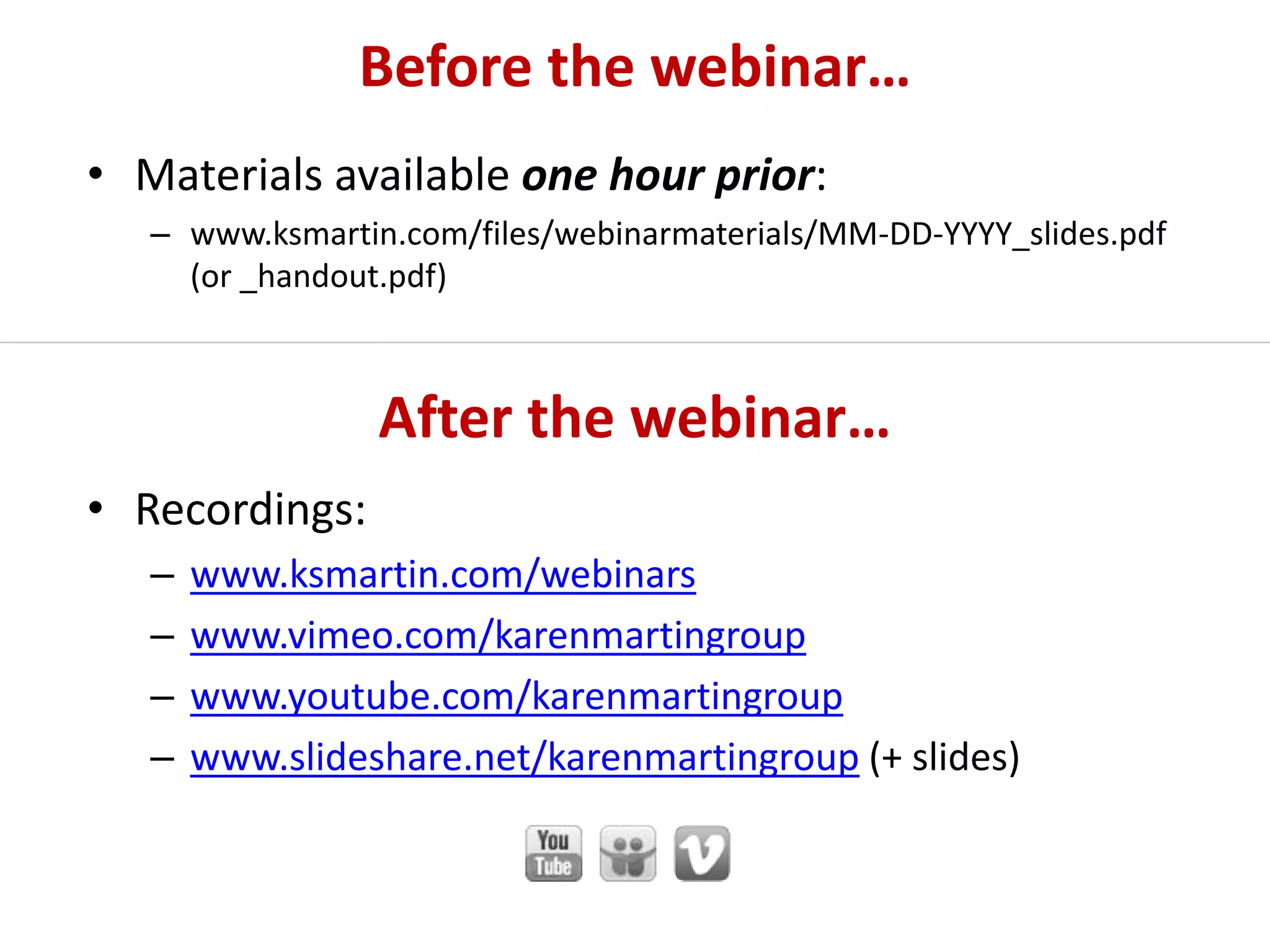 After the webinar…
• Recordings:
– www.ksmartin.com/webinars
– www.vimeo.com/karenmartingroup
– www.youtube.com/karenmartingroup
– www.slideshare.net/karenmartingroup (+ slides)
Before the webinar…
• Materials available one hour prior:
– www.ksmartin.com/files/webinarmaterials/MM-DD-YYYY_slides.pdf
(or _handout.pdf)
 