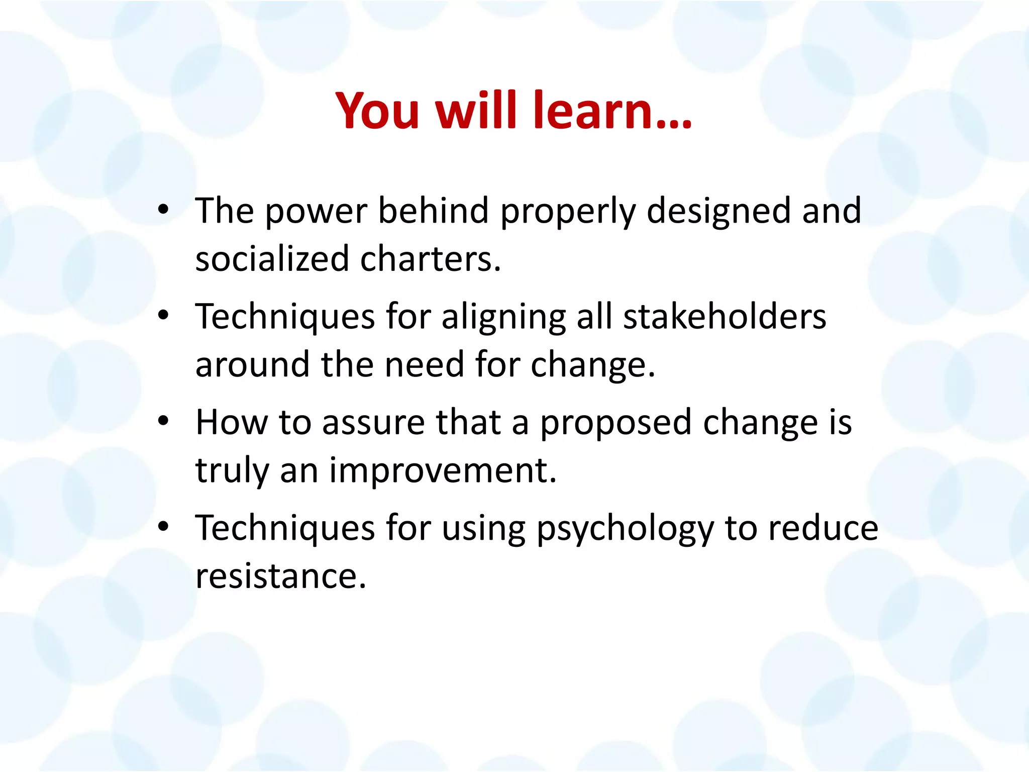 You will learn…
• The power behind properly designed and
socialized charters.
• Techniques for aligning all stakeholders
around the need for change.
• How to assure that a proposed change is
truly an improvement.
• Techniques for using psychology to reduce
resistance.
 