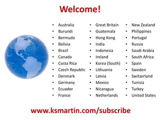 Welcome!
• Great Britain
• Guatemala
• Hong Kong
• India
• Indonesia
• Ireland
• Korea (South)
• Lithuania
• Latvia
• Mexico
• Nicaragua
• Netherlands
• New Zealand
• Philippines
• Portugal
• Russia
• Saudi Arabia
• South Africa
• Spain
• Sweden
• Switzerland
• Tunisia
• Turkey
• United States
www.ksmartin.com/subscribe
• Australia
• Burundi
• Bermuda
• Bolivia
• Brazil
• Canada
• Costa Rica
• Czech Republic
• Denmark
• Germany
• Ecuador
• France
 