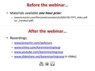 After the webinar…
• Recordings:
– www.ksmartin.com/webinars
– www.vimeo.com/karenmartingroup
– www.youtube.com/karenmartingroup
– www.slideshare.net/karenmartingroup (+ slides)
Before the webinar…
• Materials available one hour prior:
– www.ksmartin.com/files/webinarmaterials/MM-DD-YYYY_slides.pdf
(or _handout.pdf)
 