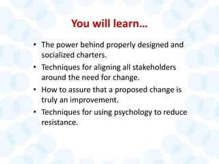 You will learn…
• The power behind properly designed and
socialized charters.
• Techniques for aligning all stakeholders
around the need for change.
• How to assure that a proposed change is
truly an improvement.
• Techniques for using psychology to reduce
resistance.
 