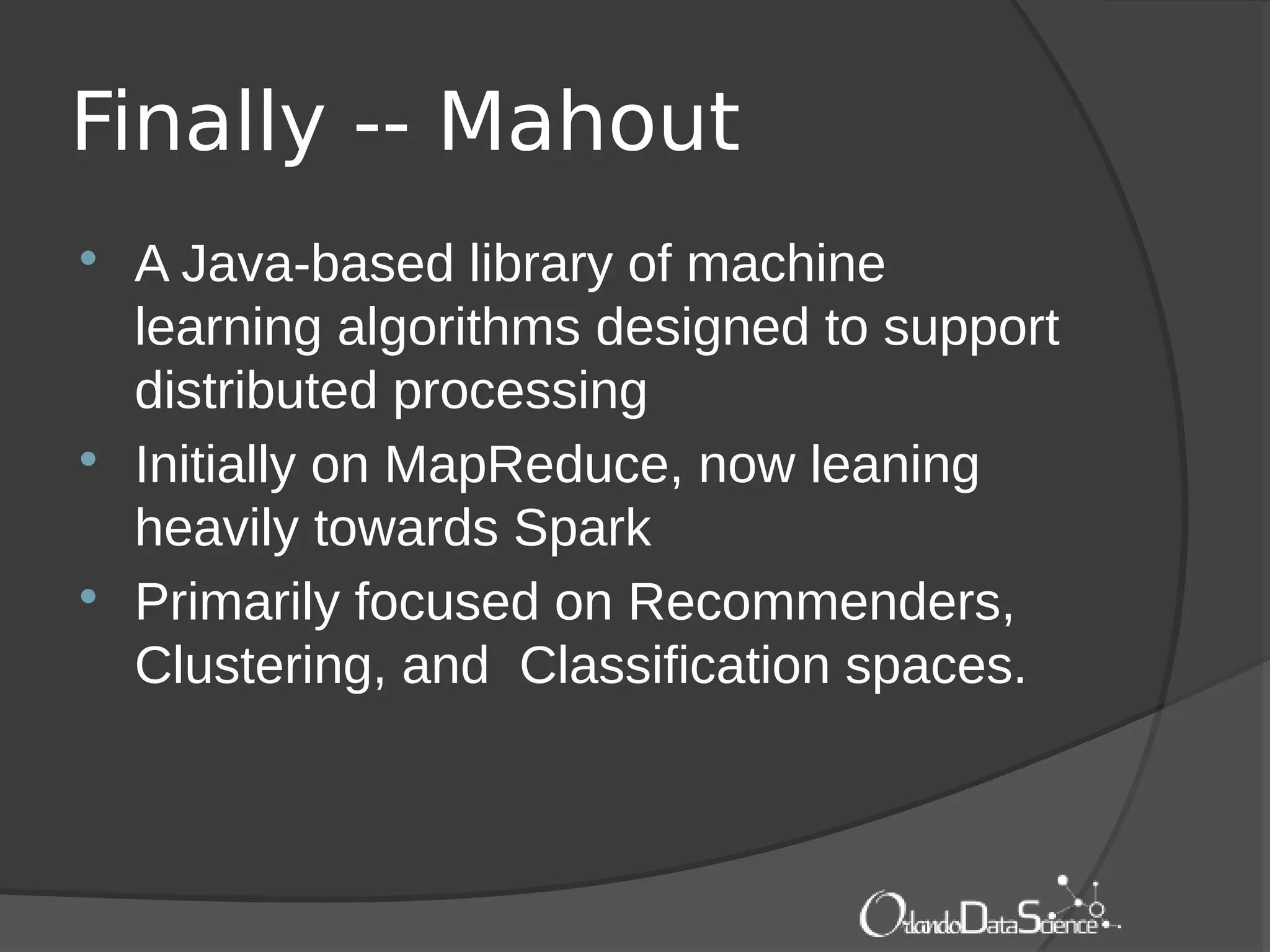 Finally -- Mahout
 A Java-based library of machine
learning algorithms designed to support
distributed processing
 Initially on MapReduce, now leaning
heavily towards Spark
 Primarily focused on Recommenders,
Clustering, and Classification spaces.
 
