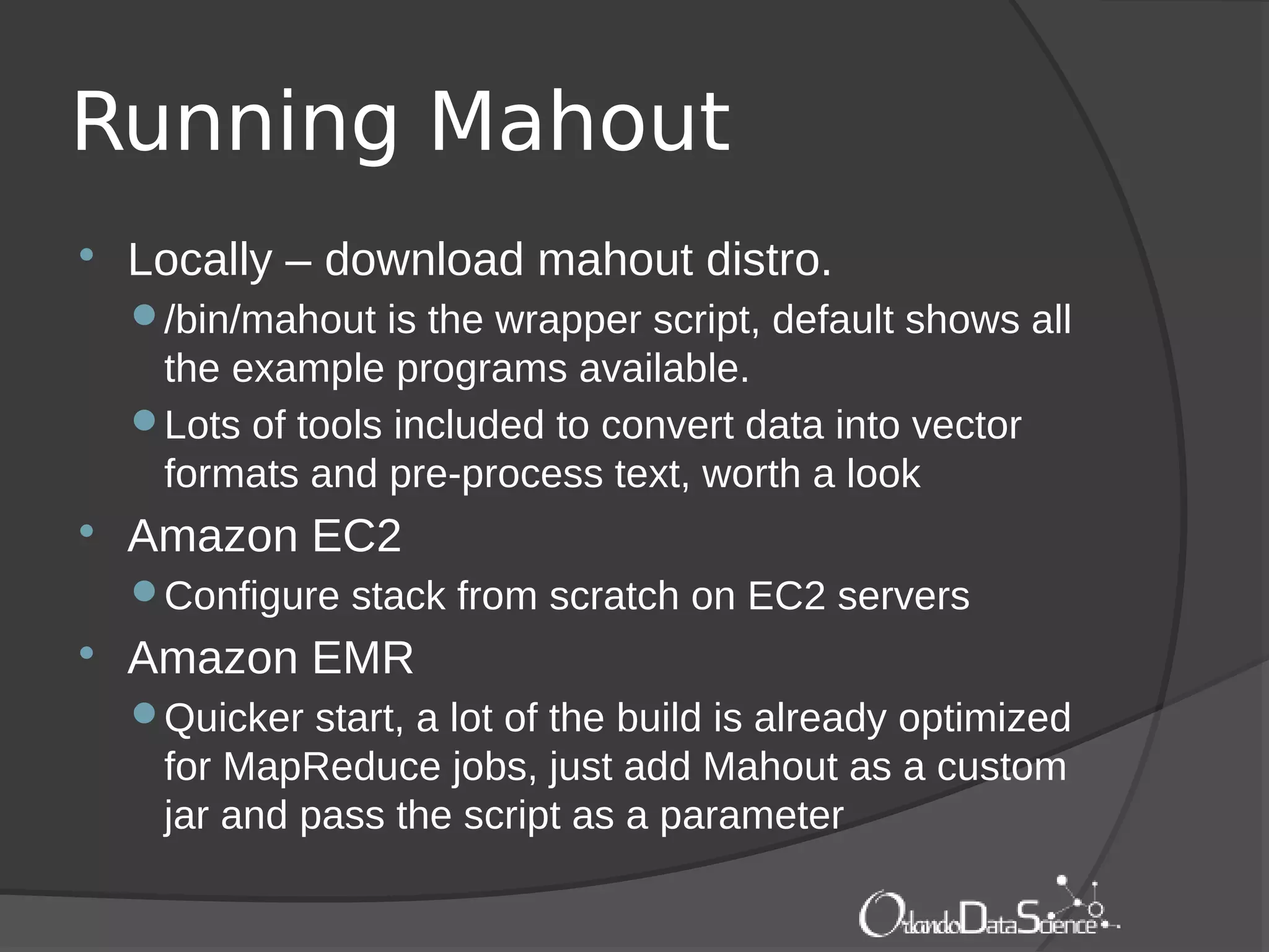 Running Mahout
 Locally – download mahout distro.
/bin/mahout is the wrapper script, default shows all
the example programs available.
Lots of tools included to convert data into vector
formats and pre-process text, worth a look
 Amazon EC2
Configure stack from scratch on EC2 servers
 Amazon EMR
Quicker start, a lot of the build is already optimized
for MapReduce jobs, just add Mahout as a custom
jar and pass the script as a parameter
 