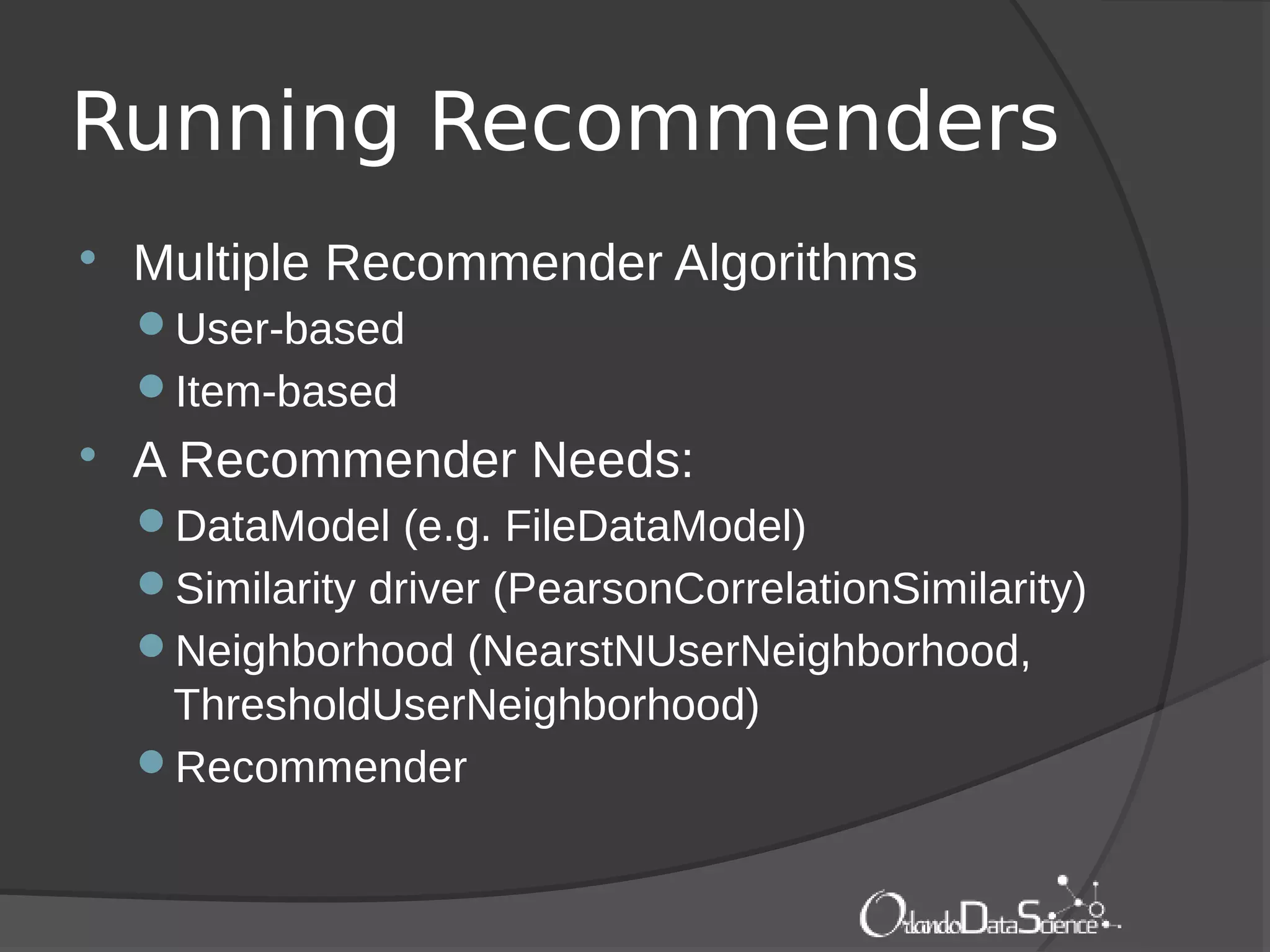 Running Recommenders
 Multiple Recommender Algorithms
User-based
Item-based
 A Recommender Needs:
DataModel (e.g. FileDataModel)
Similarity driver (PearsonCorrelationSimilarity)
Neighborhood (NearstNUserNeighborhood,
ThresholdUserNeighborhood)
Recommender
 