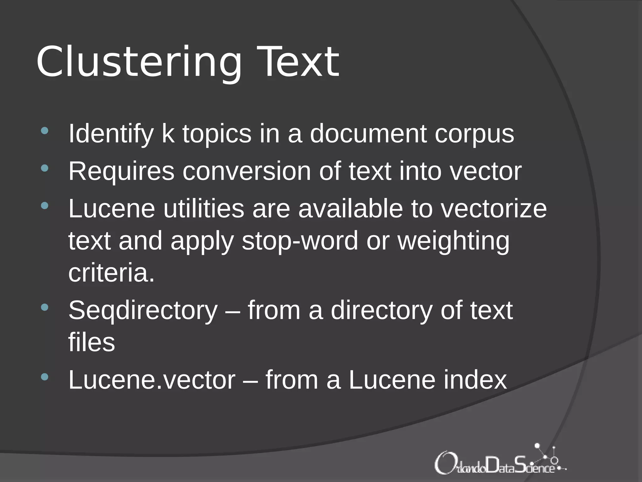 Clustering Text
 Identify k topics in a document corpus
 Requires conversion of text into vector
 Lucene utilities are available to vectorize
text and apply stop-word or weighting
criteria.
 Seqdirectory – from a directory of text
files
 Lucene.vector – from a Lucene index
 