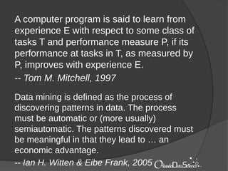 A computer program is said to learn from
experience E with respect to some class of
tasks T and performance measure P, if its
performance at tasks in T, as measured by
P, improves with experience E.
-- Tom M. Mitchell, 1997
Data mining is defined as the process of
discovering patterns in data. The process
must be automatic or (more usually)
semiautomatic. The patterns discovered must
be meaningful in that they lead to … an
economic advantage.
-- Ian H. Witten & Eibe Frank, 2005
 